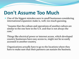 Don't Assume Too Much
 One of the biggest mistakes seen in small businesses considering
international expansion make is, well, too much guessing.
"Assume that the culture and operations of another culture are
similar to the one here in the U.S. and that is not always the
case,"
Things like electrical power or internet access, which developed
country businesses have easy access to, might not be so easily
accessed in another country.
Organizations actually have to go to the locations where they
have to make sure that their partners can sustain the business.
 