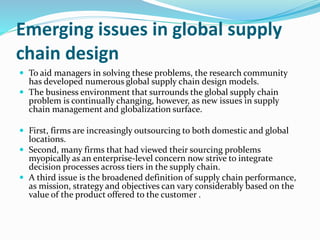 Emerging issues in global supply
chain design
 To aid managers in solving these problems, the research community
has developed numerous global supply chain design models.
 The business environment that surrounds the global supply chain
problem is continually changing, however, as new issues in supply
chain management and globalization surface.
 First, firms are increasingly outsourcing to both domestic and global
locations.
 Second, many firms that had viewed their sourcing problems
myopically as an enterprise-level concern now strive to integrate
decision processes across tiers in the supply chain.
 A third issue is the broadened definition of supply chain performance,
as mission, strategy and objectives can vary considerably based on the
value of the product offered to the customer .
 