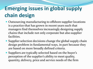 Emerging issues in global supply
chain design
 Outsourcing manufacturing to offshore supplier locations
is a practice that has grown in recent years such that
managers find themselves increasingly designing supply
chains that include not only corporate but also supplier
facilities.
 Supplier selection decisions change the global supply chain
design problem in fundamental ways, in part because they
are based on more broadly defined criteria.
 Suppliers are typically selected based on the buyer’s
perception of the supplier’s ability to meet quality,
quantity, delivery, price and service needs of the firm
 