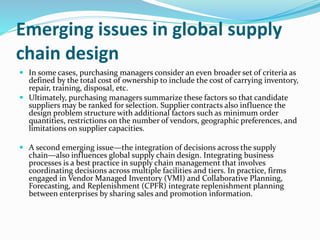 Emerging issues in global supply
chain design
 In some cases, purchasing managers consider an even broader set of criteria as
defined by the total cost of ownership to include the cost of carrying inventory,
repair, training, disposal, etc.
 Ultimately, purchasing managers summarize these factors so that candidate
suppliers may be ranked for selection. Supplier contracts also influence the
design problem structure with additional factors such as minimum order
quantities, restrictions on the number of vendors, geographic preferences, and
limitations on supplier capacities.
 A second emerging issue—the integration of decisions across the supply
chain—also influences global supply chain design. Integrating business
processes is a best practice in supply chain management that involves
coordinating decisions across multiple facilities and tiers. In practice, firms
engaged in Vendor Managed Inventory (VMI) and Collaborative Planning,
Forecasting, and Replenishment (CPFR) integrate replenishment planning
between enterprises by sharing sales and promotion information.
 