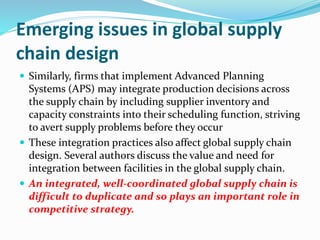 Emerging issues in global supply
chain design
 Similarly, firms that implement Advanced Planning
Systems (APS) may integrate production decisions across
the supply chain by including supplier inventory and
capacity constraints into their scheduling function, striving
to avert supply problems before they occur
 These integration practices also affect global supply chain
design. Several authors discuss the value and need for
integration between facilities in the global supply chain.
 An integrated, well-coordinated global supply chain is
difficult to duplicate and so plays an important role in
competitive strategy.
 