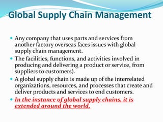 Global Supply Chain Management
 Any company that uses parts and services from
another factory overseas faces issues with global
supply chain management.
 The facilities, functions, and activities involved in
producing and delivering a product or service, from
suppliers to customers).
 A global supply chain is made up of the interrelated
organizations, resources, and processes that create and
deliver products and services to end customers.
 In the instance of global supply chains, it is
extended around the world.
 