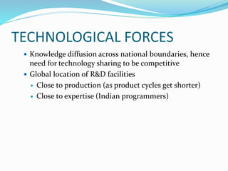 TECHNOLOGICAL FORCES
 Knowledge diffusion across national boundaries, hence
need for technology sharing to be competitive
 Global location of R&D facilities
 Close to production (as product cycles get shorter)
 Close to expertise (Indian programmers)
 