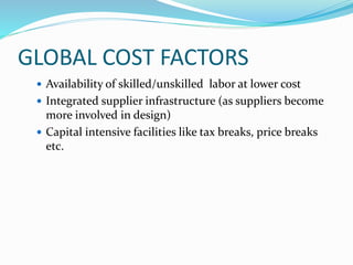 GLOBAL COST FACTORS
 Availability of skilled/unskilled labor at lower cost
 Integrated supplier infrastructure (as suppliers become
more involved in design)
 Capital intensive facilities like tax breaks, price breaks
etc.
 