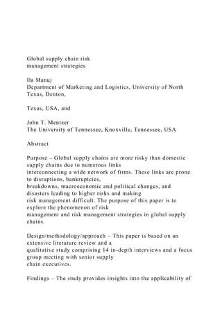 Global supply chain risk
management strategies
Ila Manuj
Department of Marketing and Logistics, University of North
Texas, Denton,
Texas, USA, and
John T. Mentzer
The University of Tennessee, Knoxville, Tennessee, USA
Abstract
Purpose – Global supply chains are more risky than domestic
supply chains due to numerous links
interconnecting a wide network of firms. These links are prone
to disruptions, bankruptcies,
breakdowns, macroeconomic and political changes, and
disasters leading to higher risks and making
risk management difficult. The purpose of this paper is to
explore the phenomenon of risk
management and risk management strategies in global supply
chains.
Design/methodology/approach – This paper is based on an
extensive literature review and a
qualitative study comprising 14 in-depth interviews and a focus
group meeting with senior supply
chain executives.
Findings – The study provides insights into the applicability of
 