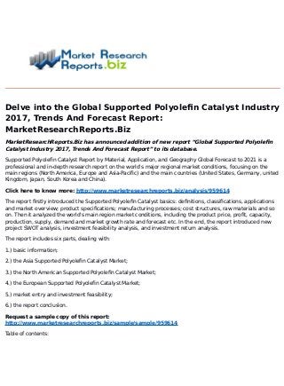 Delve into the Global Supported Polyolefin Catalyst Industry
2017, Trends And Forecast Report:
MarketResearchReports.Biz
MarketResearchReports.Biz has announced addition of new report “Global Supported Polyolefin
Catalyst Industry 2017, Trends And Forecast Report” to its database.
Supported Polyolefin Catalyst Report by Material, Application, and Geography Global Forecast to 2021 is a
professional and in-depth research report on the world's major regional market conditions, focusing on the
main regions (North America, Europe and Asia-Pacific) and the main countries (United States, Germany, united
Kingdom, Japan, South Korea and China).
Click here to know more: http://www.marketresearchreports.biz/analysis/959614
The report firstly introduced the Supported Polyolefin Catalyst basics: definitions, classifications, applications
and market overview; product specifications; manufacturing processes; cost structures, raw materials and so
on. Then it analyzed the world's main region market conditions, including the product price, profit, capacity,
production, supply, demand and market growth rate and forecast etc. In the end, the report introduced new
project SWOT analysis, investment feasibility analysis, and investment return analysis.
The report includes six parts, dealing with:
1.) basic information;
2.) the Asia Supported Polyolefin Catalyst Market;
3.) the North American Supported Polyolefin Catalyst Market;
4.) the European Supported Polyolefin Catalyst Market;
5.) market entry and investment feasibility;
6.) the report conclusion.
Request a sample copy of this report:
http://www.marketresearchreports.biz/sample/sample/959614
Table of contents:
 