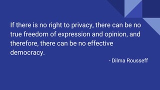 If there is no right to privacy, there can be no
true freedom of expression and opinion, and
therefore, there can be no effective
democracy.
- Dilma Rousseff
 