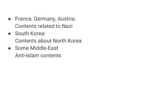 France, Germany, Austria:
Contents related to Nazi
 South Korea:
Contents about North Korea
 Some Middle-East
Anti-Islam contents
 