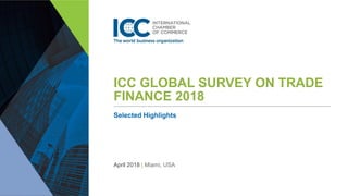 ICC GLOBAL SURVEY ON TRADE
FINANCE 2018
Selected Highlights
April 2018 | Miami, USA
 