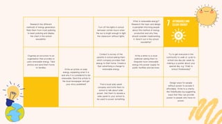 Research the different
methods of energy generation.
Rate them from most polluting
to least polluting and display
the chart in the school
newsletter.
Turn off the lights in school
between certain hours when
the sun is bright enough to light
the classroom without lights.
What is renewable energy?
Research the topic and design
a pamphlet informing people
about this method of energy
production and why they
should consider implementing
it. Send it out in the school
newsletter!
Organise an excursion to an
organisation that provides or
uses renewable energy. Take
photos and send them home
to families.
Write an article on solar
energy, explaining what it is
and why it is considered to be
renewable. Send this article to
the local newspaper and get
your story published!
Conduct a survey of the
parents in school asking them
which company provides their
energy to their home. Create a
flyer advertising a change to
renewable energy.
Write a letter to a local
politician asking them to
integrate more renewable
energy into power supply for
public facilities and services.
Try to get everyone in the
community to walk or cycle to
school one day per week by
making a a poster about your
special day. e.g. 'Walk to
school Wednesday!'
Find a local solar panel
company and invite them to
school to talk about solar
power. Ask them to donate a
solar panel to your school to
be used to power something.
Design ways for people
without power to access it
affordably. Write to a charity
like SolarBuddy.org suggesting
ways that they can provide
power to people who have no
power.
 