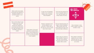 Make a poster encouraging
inclusiveness and tolerance of
all people, and place it in a
prominent location at your
school.
In what way are inequalities
evident in your community?
Propose ways to address
these inequalities.
Find a book that explores the
issue of inequality. Read it to
your class and explore the
themes raised in the story.
Think of all the different types
of people around the world.
Look at your school's
infrastructure. Identify and
recommend ways the school
can make the property more
accessible to all types of
people.
Write a letter to the school
principal of a school whose
faith or cultural background is
different to yours. Invite them
to visit your school and share
a lunch together!
Research organisations that
promote equality in your
community. Contact them to
ask what you can do to assist
them in their mission.
Discover influential people who
fought to reduce inequalities.
Make a poster about that
person listing facts about their
work that made a difference.
Hold a fundraiser to raise
funds to support community
members in need.
Think of ways our world can
reduce inequality. Propose an
idea that can be adopted
around the world to promote
equality. Make a poster.
Show respect to all kinds of
people who may do things
differently than you. Find a
way to promote this ideal in
your school.
 