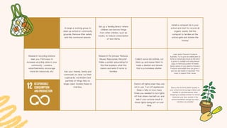 Arrange a working group to
clean up school or community
grounds. Remove litter safely
and tidy communal spaces.
Set up a 'lending library' where
children can borrow things
from other children, such as
books, to reduce consumption
of new items.
Install a compost bin in your
school and start to recycle all
organic waste. Sell the
compost to families at the
school gate and donate the
money!
Research recycling stations
near you. Find ways to
increase recycling rates in your
community - posters,
advertisements, encourage
more bin resources, etc. Ask your friends, family and
community to clear out their
cupboards, wardrobes and
pantries of things they no
longer want. Donate these to
charities.
Research the phrase "Reduce,
Reuse, Repurpose, Recycle".
Make a poster advocating for
this that explains what this
means and send it home to
families.
Collect some old clothes, cut
them up and resew them to
make a blanket and donate
this to a homeless shelter.
Learn about Farmer's Footprint
Australia. Try to grow an edible plant at
home or school and focus on the soil it
is grown in, sunlight and using natural
ways to feed and protect its health.
Send a photo of your plant to Farmer's
Footprint and explain how you grew it,
and why soil health is important. Find
ways to support their cause.
Switch off lights when they are
not in use. Turn off appliances.
Keep a tally on how many
times you needed to turn lights
off that others had left on, and
see if your actions result in
fewer lights being left on over
time.
Start a 'NO PLASTIC BAG' society in
your school and encourage children and
families to use alternatives when
shopping or packing lunches for school.
Advertise your new society in the
school newsletter and get as many
members as possible!
 