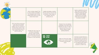 What is climate change? Find
as many articles as possible in
the newspaper about climate
change and pin them up on the
school notice board.
Imagine and design a machine
that can remove CO2 from the
atmosphere. What things will
you consider? Have fun
working this out.
Organise a vegetable day once per
week, where as many people as
possible avoid eating meat. Meat
production causes significant
pollution whereas vegetable
production has a much smaller
impact. Get as many people to
participate as possible!
Talk to your school or local council
to see if there are any planting
spaces where you can plant a
seedling or tree. You could even do
it at home. Plant a seed or a tree,
nurture it and observe it grow over
time. Organise a 'Plant a Tree -
Save the World' day.
Consider the many ways we
can help to stop global
warming. Create a poster
showcasing these ways and
place it in a prominent position
at school or in the community.
Research the most polluting
companies in the world. What
industries are they in? Think of
ways we can live our lives
without relying on these
polluting industries.
Make sure that every single
switch in your school is turned
off before everyone goes
home!
Find ways to use less electricity to
do the same tasks! For example, list
appliances that do a task which can
also be done manually. A broom vs
a vacuum is a good example. See if
you can implement these changes in
your life and reflect on how
successful or unviable it was.
 