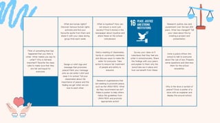 What are human rights?
Discover famous human rights
activists and find your
favourite quote from them and
share it with your class during
group time each week.
What is injustice? How can
we ensure a more just
society? Find 5 stories in the
newspaper about injustice and
share these on the school
noticeboard.
Research justice, law and
punishment over the last 200
years. What has changed? Tell
your class about this by
creating a project and
presentation.
Think of something that has
happened that you think is
unfair. What makes you say its
unfair? Why is fairness
important? Rewrite the class
rules to make sure that they
are fair and equal for
everyone.
Design a t-shirt logo and
message that promotes
peace! Paint your message
onto an old white t-shirt and
wear it to school. Tell your
classmates about the
importance of peace and the
feeling we get when we are
nice to each other.
Hold a meeting of classmates,
family or community members
and discuss ways to make life
safer for everyone. Take
action to ensure fair treatment
of people and safety is
ensured.
Survey your class on 5
rules/laws that they feel are
unfair in school/society. Share
the findings with your peers
and explain to them why the
laws/rules are in place and
how we benefit from these.
Invite a police officer into
school to talk to everyone
about the rule of law. Prepare
some questions and interview
them for the school
newsletter.
Research organisations that
are seeking to promote peace,
such as the UNAA NSW. What
do they recommend we do?
Make a poster to help others
follow the guidelines from
UNAA NSW and promote
appropriate action!
Why is the dove a symbol of
peace? Draw a poster of a
dove with an explainer and
display this around school.
 