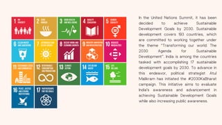 In the United Nations Summit, it has been
decided to achieve Sustainable
Development Goals by 2030. Sustainable
development covers 193 countries, which
are committed to working together under
the theme “Transforming our world: The
2030 Agenda for Sustainable
Development”. India is among the countries
tasked with accomplishing 17 sustainable
development goals by 2030. To advance in
this endeavor, political strategist Atul
Malikram has initiated the #2030KaBharat
campaign. This initiative aims to evaluate
India's awareness and advancement in
achieving Sustainable Development Goals
while also increasing public awareness.
 
