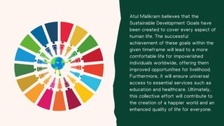 Atul Malikram believes that the
Sustainable Development Goals have
been created to cover every aspect of
human life. The successful
achievement of these goals within the
given timeframe will lead to a more
comfortable life for impoverished
individuals worldwide, offering them
improved opportunities for livelihood.
Furthermore, it will ensure universal
access to essential services such as
education and healthcare. Ultimately,
this collective effort will contribute to
the creation of a happier world and an
enhanced quality of life for everyone.
 