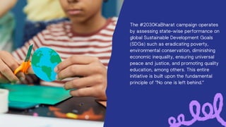 The #2030KaBharat campaign operates
by assessing state-wise performance on
global Sustainable Development Goals
(SDGs) such as eradicating poverty,
environmental conservation, diminishing
economic inequality, ensuring universal
peace and justice, and promoting quality
education, among others. This entire
initiative is built upon the fundamental
principle of "No one is left behind."
 