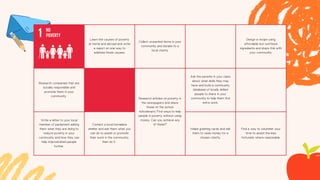 Learn the causes of poverty
at home and abroad and write
a report on one way to
address those causes.
Collect unwanted items in your
community and donate to a
local charity
Design a recipe using
affordable but nutritious
ingredients and share this with
your community.
Research companies that are
socially responsible and
promote them in your
community
Research articles on poverty in
the newspapers and share
these on the school
noticeboard. Find ways to help
people in poverty without using
money. Can you achieve any
of these?
Ask the parents in your class
about what skills they may
have and build a community
database of locally skilled
people to share in your
community to help them find
extra work.
Write a letter to your local
member of parliament asking
them what they are doing to
reduce poverty in your
community and how they can
help impoverished people
further.
Contact a local homeless
shelter and ask them what you
can do to assist or promote
their work in the community,
then do it.
Make greeting cards and sell
them to raise money for a
chosen charity.
Find a way to volunteer your
time to assist the less
fortunate where reasonable.
 