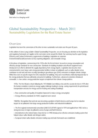 Global Sustainability Perspective – March 2011
Sustainability Legislation for the Real Estate Sector


Overview
Legislation has been the cornerstone of the drive to more sustainable real estate over the past 40 years.

In this edition of Jones Lang LaSalle’s Global Sustainability Perspective, we are focusing our attention on the legislative
and regulatory framework as it applies to the real estate sector around the World. Our summary touches upon Energy
Efficiency and Carbon Performance requirements of buildings, legislation on corporate
Environmental/Social/Governance (ESG) reporting obligations, and renewable energy.

A first phase of legislation, commencing in the 1970s after the first oil shock, focused on energy consumption and
efficiency design standards for new construction. Standards for building insulation and efficient equipment were
introduced in an effort to diminish the supply dependency from energy imports. Legislation also became more
environmental to cover large scale energy generation facilities to lower air pollutants such as sulfur dioxide (a key
contributor to acid rain) and more recently extending to greenhouse gas (GHG) emissions to mitigate climate change.
While there were no specific targets for GHG reductions for buildings, they were nevertheless indirectly impacted due to
the energy production that was ultimately consumed in buildings. Furthermore, advanced economies introduced
renewable, i.e. low carbon, energy production targets to implement their climate change policies:

       1970s: The first Oil price shock following the 1973 Middle East military crisis and the second oil crisis in 1979 after
       the Iranian revolution created an energy supply challenge leading to energy saving requirements for petrol-based
       transportation and also for energy used for heating and cooling of buildings:

       • New construction and quality of insulation improved to reduce energy consumption
       • Energy efficiency standards for HVAC equipment were raised

       1980/90s: Recognition that acid rain was becoming a problem in North America and Europe led to reduction
       targets for air pollutants from large energy production facilities and industrial installations

       • The first regional environmental convention (UNECE/CLRTAP) signed in 1979 and applied from 1983, led to a
       strong decrease in major air pollutants across Europe and North America
       • Amendments to the United States Clean Air Act in 1990 introduced an effective emissions trading system that
       helped reduce sulfur dioxide and nitrogen oxides
       • European Union sulfur dioxide emissions trading cap and trade framework was established




COPYRIGHT © JONES LANG LASALLE IP, INC. 2011. All Rights Reserved                                                                1
 