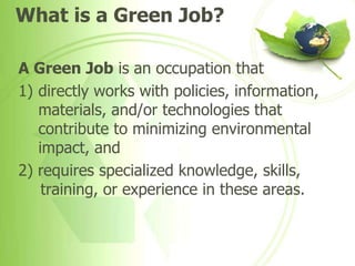 What is a Green Job?

A Green Job is an occupation that
1) directly works with policies, information,
   materials, and/or technologies that
   contribute to minimizing environmental
   impact, and
2) requires specialized knowledge, skills,
    training, or experience in these areas.
 