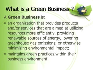 What is a Green Business ?
A Green Business is:
 an organization that provides products
  and/or services that are aimed at utilizing
  resources more efficiently, providing
  renewable sources of energy, lowering
  greenhouse gas emissions, or otherwise
  minimizing environmental impact;
 maintains green practices within their
  business environment.
 