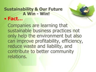 Sustainability & Our Future
        A Win - Win!
• Fact…
  Companies are learning that
  sustainable business practices not
  only help the environment but also
  can improve profitability, efficiency,
  reduce waste and liability, and
  contribute to better community
  relations.
 