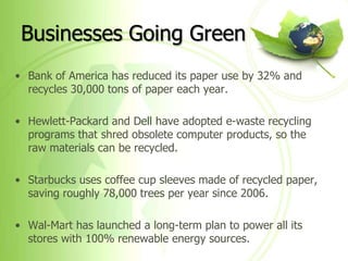 Businesses Going Green
• Bank of America has reduced its paper use by 32% and
  recycles 30,000 tons of paper each year.

• Hewlett-Packard and Dell have adopted e-waste recycling
  programs that shred obsolete computer products, so the
  raw materials can be recycled.

• Starbucks uses coffee cup sleeves made of recycled paper,
  saving roughly 78,000 trees per year since 2006.

• Wal-Mart has launched a long-term plan to power all its
  stores with 100% renewable energy sources.
 