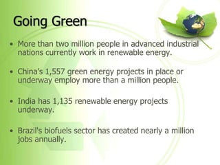 Going Green
• More than two million people in advanced industrial
  nations currently work in renewable energy.

• China’s 1,557 green energy projects in place or
  underway employ more than a million people.

• India has 1,135 renewable energy projects
  underway.

• Brazil's biofuels sector has created nearly a million
  jobs annually.
 