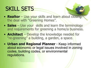 SKILL SETS
• Realtor – Use your skills and learn about closing
  the deal with “Greening Homes”.
• Sales – Use your skills and learn the terminology
  and requirements for greening a home/a business.
• Architect – Develop the knowledge needed for
  “re-greening” a building, a garden, a space.
• Urban and Regional Planner - Keep informed
  about economic or legal issues involved in zoning
  codes, building codes, or environmental
  regulations.
 