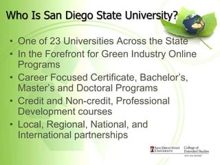 Who Is San Diego State University?

• One of 23 Universities Across the State
• In the Forefront for Green Industry Online
  Programs
• Career Focused Certificate, Bachelor’s,
  Master’s and Doctoral Programs
• Credit and Non-credit, Professional
  Development courses
• Local, Regional, National, and
  International partnerships
 