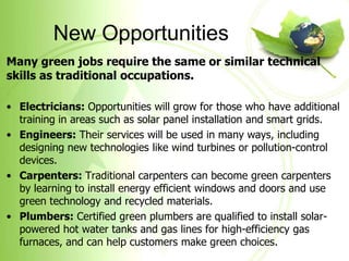 New Opportunities
Many green jobs require the same or similar technical
skills as traditional occupations.

• Electricians: Opportunities will grow for those who have additional
  training in areas such as solar panel installation and smart grids.
• Engineers: Their services will be used in many ways, including
  designing new technologies like wind turbines or pollution-control
  devices.
• Carpenters: Traditional carpenters can become green carpenters
  by learning to install energy efficient windows and doors and use
  green technology and recycled materials.
• Plumbers: Certified green plumbers are qualified to install solar-
  powered hot water tanks and gas lines for high-efficiency gas
  furnaces, and can help customers make green choices.
 