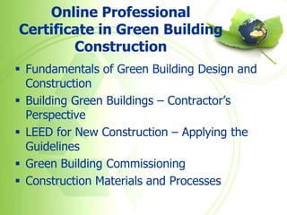 Online Professional
Certificate in Green Building
        Construction
 Fundamentals of Green Building Design and
  Construction
 Building Green Buildings – Contractor’s
  Perspective
 LEED for New Construction – Applying the
  Guidelines
 Green Building Commissioning
 Construction Materials and Processes
 