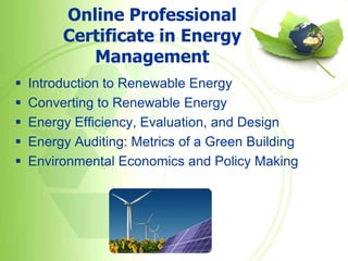 Online Professional
         Certificate in Energy
            Management
   Introduction to Renewable Energy
   Converting to Renewable Energy
   Energy Efficiency, Evaluation, and Design
   Energy Auditing: Metrics of a Green Building
   Environmental Economics and Policy Making
 