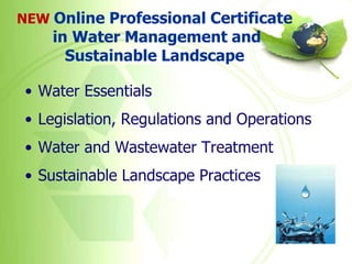 NEW Online Professional Certificate
    in Water Management and
      Sustainable Landscape

 • Water Essentials
 • Legislation, Regulations and Operations
 • Water and Wastewater Treatment
 • Sustainable Landscape Practices
 