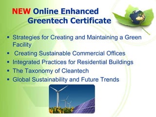 NEW Online Enhanced
    Greentech Certificate

 Strategies for Creating and Maintaining a Green
  Facility
 Creating Sustainable Commercial Offices
 Integrated Practices for Residential Buildings
 The Taxonomy of Cleantech
 Global Sustainability and Future Trends
 