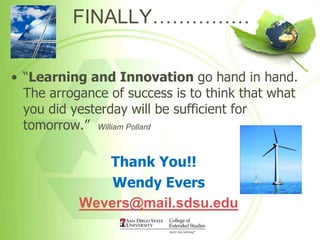 FINALLY……………

• “Learning and Innovation go hand in hand.
  The arrogance of success is to think that what
  you did yesterday will be sufficient for
  tomorrow.” William Pollard

              Thank You!!
               Wendy Evers
           Wevers@mail.sdsu.edu
 