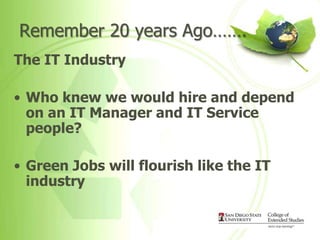 Remember 20 years Ago…….
The IT Industry

• Who knew we would hire and depend
  on an IT Manager and IT Service
  people?

• Green Jobs will flourish like the IT
  industry
 