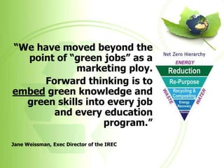 “We have moved beyond the
  point of “green jobs” as a
             marketing ploy.
     Forward thinking is to
embed green knowledge and
  green skills into every job
       and every education
                   program.”

Jane Weissman, Exec Director of the IREC
 