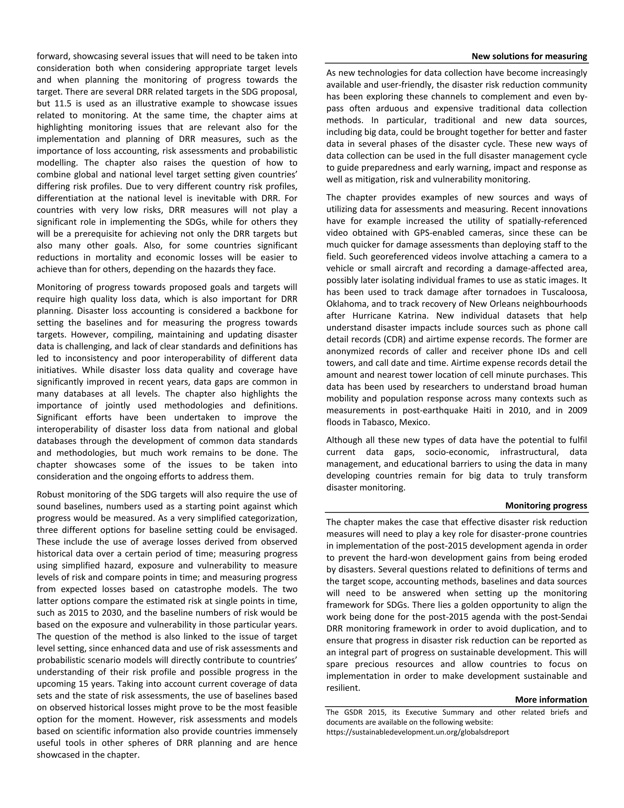 forward, showcasing several issues that will need to be taken into
consideration both when considering appropriate target levels
and when planning the monitoring of progress towards the
target. There are several DRR related targets in the SDG proposal,
but 11.5 is used as an illustrative example to showcase issues
related to monitoring. At the same time, the chapter aims at
highlighting monitoring issues that are relevant also for the
implementation and planning of DRR measures, such as the
importance of loss accounting, risk assessments and probabilistic
modelling. The chapter also raises the question of how to
combine global and national level target setting given countries’
differing risk profiles. Due to very different country risk profiles,
differentiation at the national level is inevitable with DRR. For
countries with very low risks, DRR measures will not play a
significant role in implementing the SDGs, while for others they
will be a prerequisite for achieving not only the DRR targets but
also many other goals. Also, for some countries significant
reductions in mortality and economic losses will be easier to
achieve than for others, depending on the hazards they face.
Monitoring of progress towards proposed goals and targets will
require high quality loss data, which is also important for DRR
planning. Disaster loss accounting is considered a backbone for
setting the baselines and for measuring the progress towards
targets. However, compiling, maintaining and updating disaster
data is challenging, and lack of clear standards and definitions has
led to inconsistency and poor interoperability of different data
initiatives. While disaster loss data quality and coverage have
significantly improved in recent years, data gaps are common in
many databases at all levels. The chapter also highlights the
importance of jointly used methodologies and definitions.
Significant efforts have been undertaken to improve the
interoperability of disaster loss data from national and global
databases through the development of common data standards
and methodologies, but much work remains to be done. The
chapter showcases some of the issues to be taken into
consideration and the ongoing efforts to address them.
Robust monitoring of the SDG targets will also require the use of
sound baselines, numbers used as a starting point against which
progress would be measured. As a very simplified categorization,
three different options for baseline setting could be envisaged.
These include the use of average losses derived from observed
historical data over a certain period of time; measuring progress
using simplified hazard, exposure and vulnerability to measure
levels of risk and compare points in time; and measuring progress
from expected losses based on catastrophe models. The two
latter options compare the estimated risk at single points in time,
such as 2015 to 2030, and the baseline numbers of risk would be
based on the exposure and vulnerability in those particular years.
The question of the method is also linked to the issue of target
level setting, since enhanced data and use of risk assessments and
probabilistic scenario models will directly contribute to countries’
understanding of their risk profile and possible progress in the
upcoming 15 years. Taking into account current coverage of data
sets and the state of risk assessments, the use of baselines based
on observed historical losses might prove to be the most feasible
option for the moment. However, risk assessments and models
based on scientific information also provide countries immensely
useful tools in other spheres of DRR planning and are hence
showcased in the chapter.
New solutions for measuring
As new technologies for data collection have become increasingly
available and user-friendly, the disaster risk reduction community
has been exploring these channels to complement and even by-
pass often arduous and expensive traditional data collection
methods. In particular, traditional and new data sources,
including big data, could be brought together for better and faster
data in several phases of the disaster cycle. These new ways of
data collection can be used in the full disaster management cycle
to guide preparedness and early warning, impact and response as
well as mitigation, risk and vulnerability monitoring.
The chapter provides examples of new sources and ways of
utilizing data for assessments and measuring. Recent innovations
have for example increased the utility of spatially-referenced
video obtained with GPS-enabled cameras, since these can be
much quicker for damage assessments than deploying staff to the
field. Such georeferenced videos involve attaching a camera to a
vehicle or small aircraft and recording a damage-affected area,
possibly later isolating individual frames to use as static images. It
has been used to track damage after tornadoes in Tuscaloosa,
Oklahoma, and to track recovery of New Orleans neighbourhoods
after Hurricane Katrina. New individual datasets that help
understand disaster impacts include sources such as phone call
detail records (CDR) and airtime expense records. The former are
anonymized records of caller and receiver phone IDs and cell
towers, and call date and time. Airtime expense records detail the
amount and nearest tower location of cell minute purchases. This
data has been used by researchers to understand broad human
mobility and population response across many contexts such as
measurements in post-earthquake Haiti in 2010, and in 2009
floods in Tabasco, Mexico.
Although all these new types of data have the potential to fulfil
current data gaps, socio-economic, infrastructural, data
management, and educational barriers to using the data in many
developing countries remain for big data to truly transform
disaster monitoring.
Monitoring progress
The chapter makes the case that effective disaster risk reduction
measures will need to play a key role for disaster-prone countries
in implementation of the post-2015 development agenda in order
to prevent the hard-won development gains from being eroded
by disasters. Several questions related to definitions of terms and
the target scope, accounting methods, baselines and data sources
will need to be answered when setting up the monitoring
framework for SDGs. There lies a golden opportunity to align the
work being done for the post-2015 agenda with the post-Sendai
DRR monitoring framework in order to avoid duplication, and to
ensure that progress in disaster risk reduction can be reported as
an integral part of progress on sustainable development. This will
spare precious resources and allow countries to focus on
implementation in order to make development sustainable and
resilient.
More information
The GSDR 2015, its Executive Summary and other related briefs and
documents are available on the following website:
https://sustainabledevelopment.un.org/globalsdreport
 