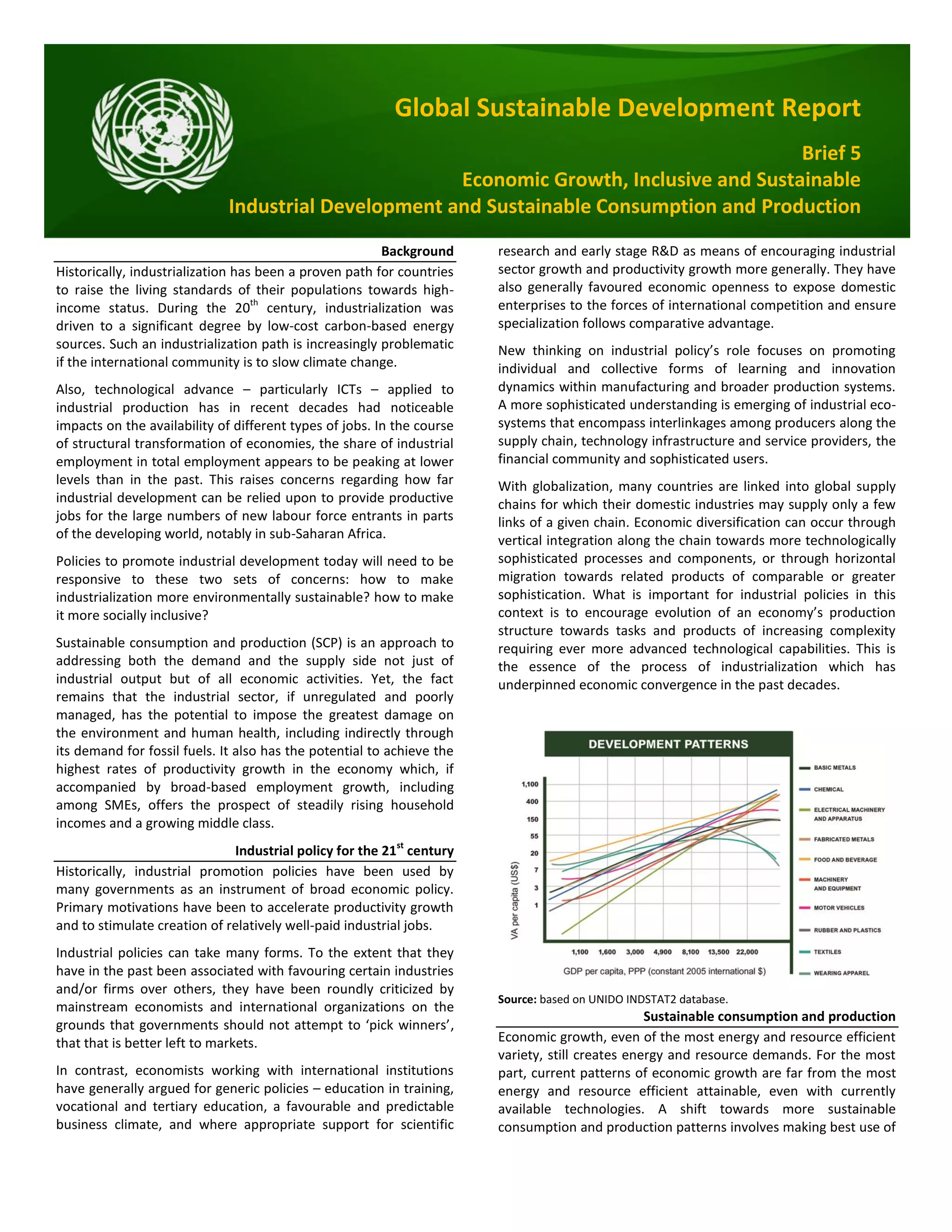 Global Sustainable Development Report
Brief 5
Economic Growth, Inclusive and Sustainable
Industrial Development and Sustainable Consumption and Production
Background
Historically, industrialization has been a proven path for countries
to raise the living standards of their populations towards high-
income status. During the 20th
century, industrialization was
driven to a significant degree by low-cost carbon-based energy
sources. Such an industrialization path is increasingly problematic
if the international community is to slow climate change.
Also, technological advance – particularly ICTs – applied to
industrial production has in recent decades had noticeable
impacts on the availability of different types of jobs. In the course
of structural transformation of economies, the share of industrial
employment in total employment appears to be peaking at lower
levels than in the past. This raises concerns regarding how far
industrial development can be relied upon to provide productive
jobs for the large numbers of new labour force entrants in parts
of the developing world, notably in sub-Saharan Africa.
Policies to promote industrial development today will need to be
responsive to these two sets of concerns: how to make
industrialization more environmentally sustainable? how to make
it more socially inclusive?
Sustainable consumption and production (SCP) is an approach to
addressing both the demand and the supply side not just of
industrial output but of all economic activities. Yet, the fact
remains that the industrial sector, if unregulated and poorly
managed, has the potential to impose the greatest damage on
the environment and human health, including indirectly through
its demand for fossil fuels. It also has the potential to achieve the
highest rates of productivity growth in the economy which, if
accompanied by broad-based employment growth, including
among SMEs, offers the prospect of steadily rising household
incomes and a growing middle class.
Industrial policy for the 21st
century
Historically, industrial promotion policies have been used by
many governments as an instrument of broad economic policy.
Primary motivations have been to accelerate productivity growth
and to stimulate creation of relatively well-paid industrial jobs.
Industrial policies can take many forms. To the extent that they
have in the past been associated with favouring certain industries
and/or firms over others, they have been roundly criticized by
mainstream economists and international organizations on the
grounds that governments should not attempt to ‘pick winners’,
that that is better left to markets.
In contrast, economists working with international institutions
have generally argued for generic policies – education in training,
vocational and tertiary education, a favourable and predictable
business climate, and where appropriate support for scientific
research and early stage R&D as means of encouraging industrial
sector growth and productivity growth more generally. They have
also generally favoured economic openness to expose domestic
enterprises to the forces of international competition and ensure
specialization follows comparative advantage.
New thinking on industrial policy’s role focuses on promoting
individual and collective forms of learning and innovation
dynamics within manufacturing and broader production systems.
A more sophisticated understanding is emerging of industrial eco-
systems that encompass interlinkages among producers along the
supply chain, technology infrastructure and service providers, the
financial community and sophisticated users.
With globalization, many countries are linked into global supply
chains for which their domestic industries may supply only a few
links of a given chain. Economic diversification can occur through
vertical integration along the chain towards more technologically
sophisticated processes and components, or through horizontal
migration towards related products of comparable or greater
sophistication. What is important for industrial policies in this
context is to encourage evolution of an economy’s production
structure towards tasks and products of increasing complexity
requiring ever more advanced technological capabilities. This is
the essence of the process of industrialization which has
underpinned economic convergence in the past decades.
Source: based on UNIDO INDSTAT2 database.
Sustainable consumption and production
Economic growth, even of the most energy and resource efficient
variety, still creates energy and resource demands. For the most
part, current patterns of economic growth are far from the most
energy and resource efficient attainable, even with currently
available technologies. A shift towards more sustainable
consumption and production patterns involves making best use of
 