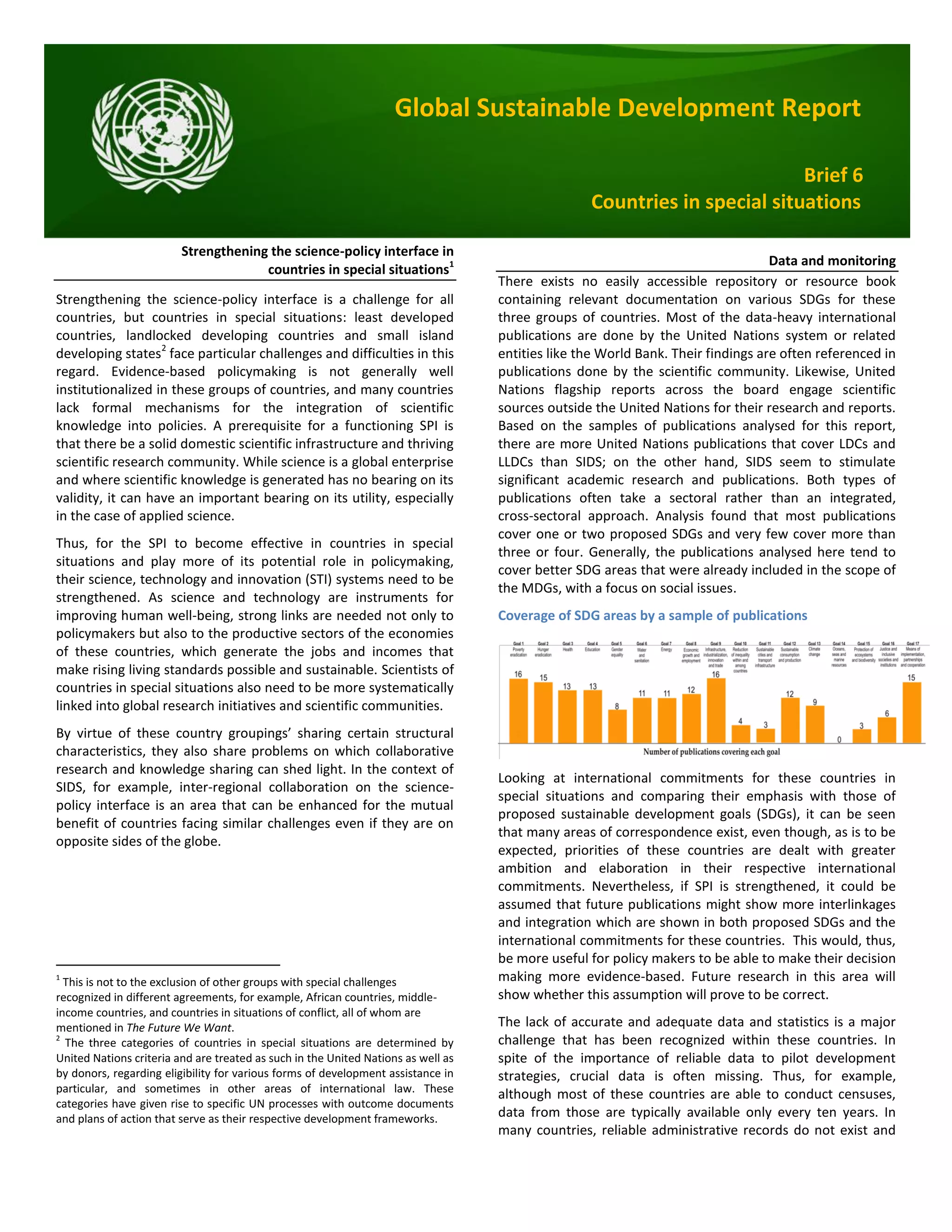Global Sustainable Development Report
Brief 6
Countries in special situations
Strengthening the science-policy interface in
countries in special situations1
Strengthening the science-policy interface is a challenge for all
countries, but countries in special situations: least developed
countries, landlocked developing countries and small island
developing states2
face particular challenges and difficulties in this
regard. Evidence-based policymaking is not generally well
institutionalized in these groups of countries, and many countries
lack formal mechanisms for the integration of scientific
knowledge into policies. A prerequisite for a functioning SPI is
that there be a solid domestic scientific infrastructure and thriving
scientific research community. While science is a global enterprise
and where scientific knowledge is generated has no bearing on its
validity, it can have an important bearing on its utility, especially
in the case of applied science.
Thus, for the SPI to become effective in countries in special
situations and play more of its potential role in policymaking,
their science, technology and innovation (STI) systems need to be
strengthened. As science and technology are instruments for
improving human well-being, strong links are needed not only to
policymakers but also to the productive sectors of the economies
of these countries, which generate the jobs and incomes that
make rising living standards possible and sustainable. Scientists of
countries in special situations also need to be more systematically
linked into global research initiatives and scientific communities.
By virtue of these country groupings’ sharing certain structural
characteristics, they also share problems on which collaborative
research and knowledge sharing can shed light. In the context of
SIDS, for example, inter-regional collaboration on the science-
policy interface is an area that can be enhanced for the mutual
benefit of countries facing similar challenges even if they are on
opposite sides of the globe.
1
This is not to the exclusion of other groups with special challenges
recognized in different agreements, for example, African countries, middle-
income countries, and countries in situations of conflict, all of whom are
mentioned in The Future We Want.
2
The three categories of countries in special situations are determined by
United Nations criteria and are treated as such in the United Nations as well as
by donors, regarding eligibility for various forms of development assistance in
particular, and sometimes in other areas of international law. These
categories have given rise to specific UN processes with outcome documents
and plans of action that serve as their respective development frameworks.
Data and monitoring
There exists no easily accessible repository or resource book
containing relevant documentation on various SDGs for these
three groups of countries. Most of the data-heavy international
publications are done by the United Nations system or related
entities like the World Bank. Their findings are often referenced in
publications done by the scientific community. Likewise, United
Nations flagship reports across the board engage scientific
sources outside the United Nations for their research and reports.
Based on the samples of publications analysed for this report,
there are more United Nations publications that cover LDCs and
LLDCs than SIDS; on the other hand, SIDS seem to stimulate
significant academic research and publications. Both types of
publications often take a sectoral rather than an integrated,
cross-sectoral approach. Analysis found that most publications
cover one or two proposed SDGs and very few cover more than
three or four. Generally, the publications analysed here tend to
cover better SDG areas that were already included in the scope of
the MDGs, with a focus on social issues.
Coverage of SDG areas by a sample of publications
Looking at international commitments for these countries in
special situations and comparing their emphasis with those of
proposed sustainable development goals (SDGs), it can be seen
that many areas of correspondence exist, even though, as is to be
expected, priorities of these countries are dealt with greater
ambition and elaboration in their respective international
commitments. Nevertheless, if SPI is strengthened, it could be
assumed that future publications might show more interlinkages
and integration which are shown in both proposed SDGs and the
international commitments for these countries. This would, thus,
be more useful for policy makers to be able to make their decision
making more evidence-based. Future research in this area will
show whether this assumption will prove to be correct.
The lack of accurate and adequate data and statistics is a major
challenge that has been recognized within these countries. In
spite of the importance of reliable data to pilot development
strategies, crucial data is often missing. Thus, for example,
although most of these countries are able to conduct censuses,
data from those are typically available only every ten years. In
many countries, reliable administrative records do not exist and
 