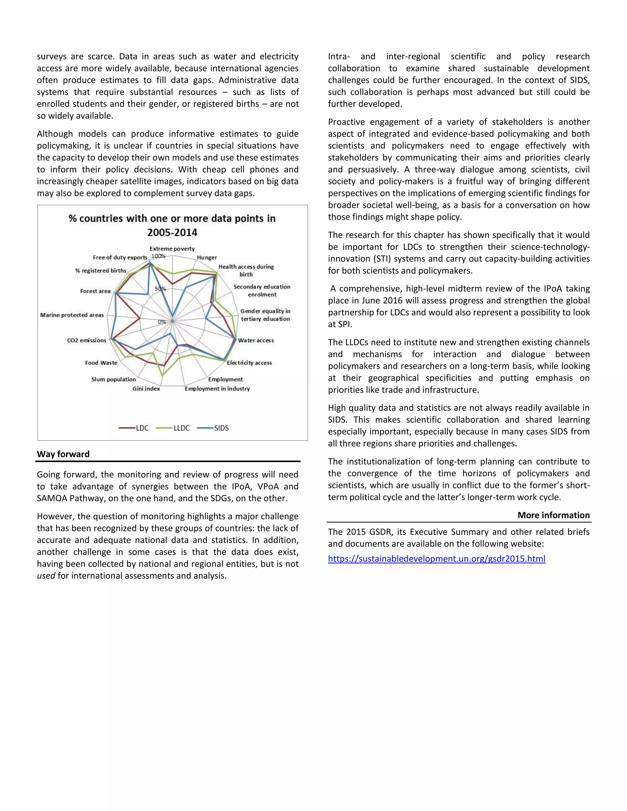 surveys are scarce. Data in areas such as water and electricity
access are more widely available, because international agencies
often produce estimates to fill data gaps. Administrative data
systems that require substantial resources – such as lists of
enrolled students and their gender, or registered births – are not
so widely available.
Although models can produce informative estimates to guide
policymaking, it is unclear if countries in special situations have
the capacity to develop their own models and use these estimates
to inform their policy decisions. With cheap cell phones and
increasingly cheaper satellite images, indicators based on big data
may also be explored to complement survey data gaps.
Way forward
Going forward, the monitoring and review of progress will need
to take advantage of synergies between the IPoA, VPoA and
SAMOA Pathway, on the one hand, and the SDGs, on the other.
However, the question of monitoring highlights a major challenge
that has been recognized by these groups of countries: the lack of
accurate and adequate national data and statistics. In addition,
another challenge in some cases is that the data does exist,
having been collected by national and regional entities, but is not
used for international assessments and analysis.
Intra- and inter-regional scientific and policy research
collaboration to examine shared sustainable development
challenges could be further encouraged. In the context of SIDS,
such collaboration is perhaps most advanced but still could be
further developed.
Proactive engagement of a variety of stakeholders is another
aspect of integrated and evidence-based policymaking and both
scientists and policymakers need to engage effectively with
stakeholders by communicating their aims and priorities clearly
and persuasively. A three-way dialogue among scientists, civil
society and policy-makers is a fruitful way of bringing different
perspectives on the implications of emerging scientific findings for
broader societal well-being, as a basis for a conversation on how
those findings might shape policy.
The research for this chapter has shown specifically that it would
be important for LDCs to strengthen their science-technology-
innovation (STI) systems and carry out capacity-building activities
for both scientists and policymakers.
A comprehensive, high-level midterm review of the IPoA taking
place in June 2016 will assess progress and strengthen the global
partnership for LDCs and would also represent a possibility to look
at SPI.
The LLDCs need to institute new and strengthen existing channels
and mechanisms for interaction and dialogue between
policymakers and researchers on a long-term basis, while looking
at their geographical specificities and putting emphasis on
priorities like trade and infrastructure.
High quality data and statistics are not always readily available in
SIDS. This makes scientific collaboration and shared learning
especially important, especially because in many cases SIDS from
all three regions share priorities and challenges.
The institutionalization of long-term planning can contribute to
the convergence of the time horizons of policymakers and
scientists, which are usually in conflict due to the former’s short-
term political cycle and the latter’s longer-term work cycle.
More information
The 2015 GSDR, its Executive Summary and other related briefs
and documents are available on the following website:
https://sustainabledevelopment.un.org/gsdr2015.html
 