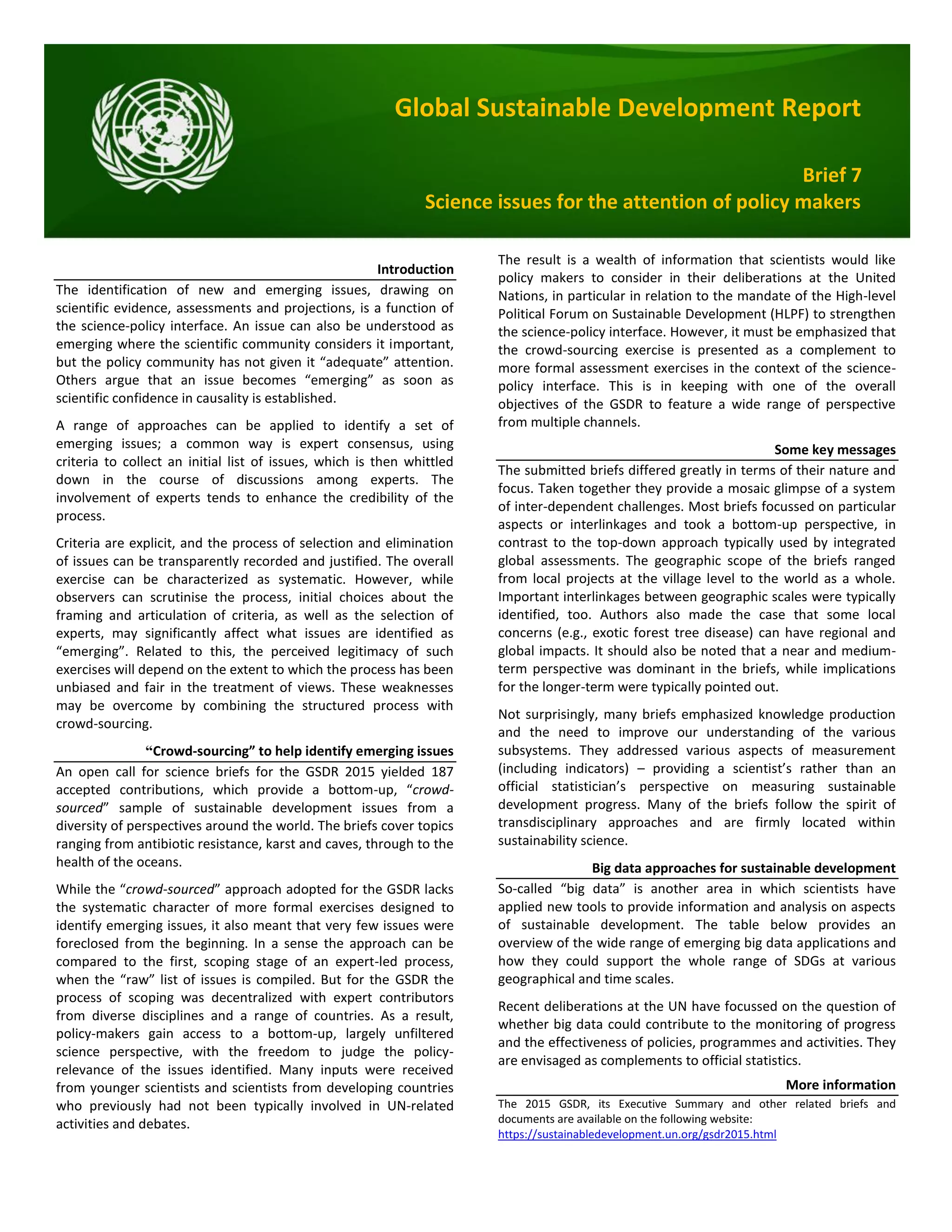 Global Sustainable Development Report
Brief 7
Science issues for the attention of policy makers
Introduction
The identification of new and emerging issues, drawing on
scientific evidence, assessments and projections, is a function of
the science-policy interface. An issue can also be understood as
emerging where the scientific community considers it important,
but the policy community has not given it “adequate” attention.
Others argue that an issue becomes “emerging” as soon as
scientific confidence in causality is established.
A range of approaches can be applied to identify a set of
emerging issues; a common way is expert consensus, using
criteria to collect an initial list of issues, which is then whittled
down in the course of discussions among experts. The
involvement of experts tends to enhance the credibility of the
process.
Criteria are explicit, and the process of selection and elimination
of issues can be transparently recorded and justified. The overall
exercise can be characterized as systematic. However, while
observers can scrutinise the process, initial choices about the
framing and articulation of criteria, as well as the selection of
experts, may significantly affect what issues are identified as
“emerging”. Related to this, the perceived legitimacy of such
exercises will depend on the extent to which the process has been
unbiased and fair in the treatment of views. These weaknesses
may be overcome by combining the structured process with
crowd-sourcing.
“Crowd-sourcing” to help identify emerging issues
An open call for science briefs for the GSDR 2015 yielded 187
accepted contributions, which provide a bottom-up, “crowd-
sourced” sample of sustainable development issues from a
diversity of perspectives around the world. The briefs cover topics
ranging from antibiotic resistance, karst and caves, through to the
health of the oceans.
While the “crowd-sourced” approach adopted for the GSDR lacks
the systematic character of more formal exercises designed to
identify emerging issues, it also meant that very few issues were
foreclosed from the beginning. In a sense the approach can be
compared to the first, scoping stage of an expert-led process,
when the “raw” list of issues is compiled. But for the GSDR the
process of scoping was decentralized with expert contributors
from diverse disciplines and a range of countries. As a result,
policy-makers gain access to a bottom-up, largely unfiltered
science perspective, with the freedom to judge the policy-
relevance of the issues identified. Many inputs were received
from younger scientists and scientists from developing countries
who previously had not been typically involved in UN-related
activities and debates.
The result is a wealth of information that scientists would like
policy makers to consider in their deliberations at the United
Nations, in particular in relation to the mandate of the High-level
Political Forum on Sustainable Development (HLPF) to strengthen
the science-policy interface. However, it must be emphasized that
the crowd-sourcing exercise is presented as a complement to
more formal assessment exercises in the context of the science-
policy interface. This is in keeping with one of the overall
objectives of the GSDR to feature a wide range of perspective
from multiple channels.
Some key messages
The submitted briefs differed greatly in terms of their nature and
focus. Taken together they provide a mosaic glimpse of a system
of inter-dependent challenges. Most briefs focussed on particular
aspects or interlinkages and took a bottom-up perspective, in
contrast to the top-down approach typically used by integrated
global assessments. The geographic scope of the briefs ranged
from local projects at the village level to the world as a whole.
Important interlinkages between geographic scales were typically
identified, too. Authors also made the case that some local
concerns (e.g., exotic forest tree disease) can have regional and
global impacts. It should also be noted that a near and medium-
term perspective was dominant in the briefs, while implications
for the longer-term were typically pointed out.
Not surprisingly, many briefs emphasized knowledge production
and the need to improve our understanding of the various
subsystems. They addressed various aspects of measurement
(including indicators) – providing a scientist’s rather than an
official statistician’s perspective on measuring sustainable
development progress. Many of the briefs follow the spirit of
transdisciplinary approaches and are firmly located within
sustainability science.
Big data approaches for sustainable development
So-called “big data” is another area in which scientists have
applied new tools to provide information and analysis on aspects
of sustainable development. The table below provides an
overview of the wide range of emerging big data applications and
how they could support the whole range of SDGs at various
geographical and time scales.
Recent deliberations at the UN have focussed on the question of
whether big data could contribute to the monitoring of progress
and the effectiveness of policies, programmes and activities. They
are envisaged as complements to official statistics.
More information
The 2015 GSDR, its Executive Summary and other related briefs and
documents are available on the following website:
https://sustainabledevelopment.un.org/gsdr2015.html
 