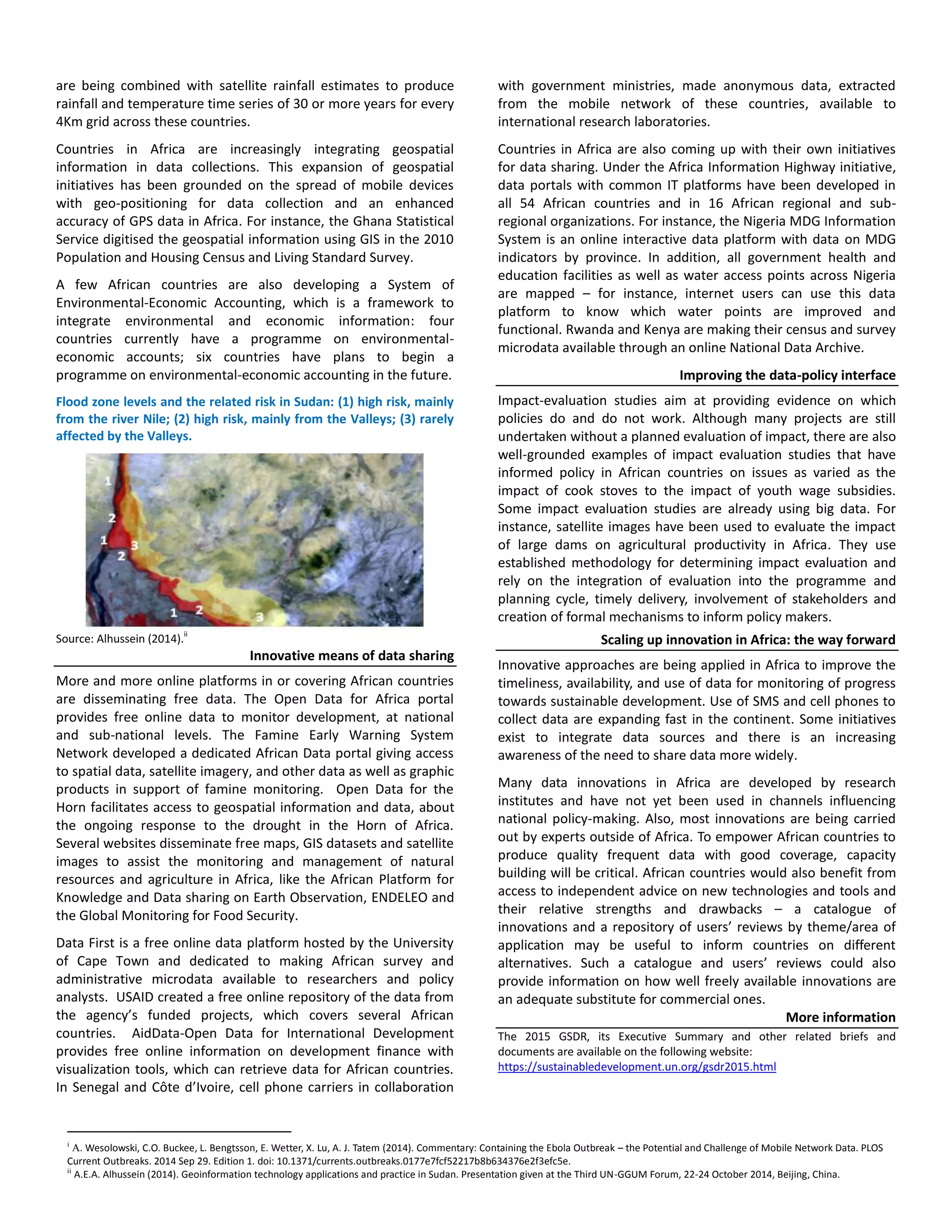 are being combined with satellite rainfall estimates to produce
rainfall and temperature time series of 30 or more years for every
4Km grid across these countries.
Countries in Africa are increasingly integrating geospatial
information in data collections. This expansion of geospatial
initiatives has been grounded on the spread of mobile devices
with geo-positioning for data collection and an enhanced
accuracy of GPS data in Africa. For instance, the Ghana Statistical
Service digitised the geospatial information using GIS in the 2010
Population and Housing Census and Living Standard Survey.
A few African countries are also developing a System of
Environmental-Economic Accounting, which is a framework to
integrate environmental and economic information: four
countries currently have a programme on environmental-
economic accounts; six countries have plans to begin a
programme on environmental-economic accounting in the future.
Flood zone levels and the related risk in Sudan: (1) high risk, mainly
from the river Nile; (2) high risk, mainly from the Valleys; (3) rarely
affected by the Valleys.
Source: Alhussein (2014).ii
Innovative means of data sharing
More and more online platforms in or covering African countries
are disseminating free data. The Open Data for Africa portal
provides free online data to monitor development, at national
and sub-national levels. The Famine Early Warning System
Network developed a dedicated African Data portal giving access
to spatial data, satellite imagery, and other data as well as graphic
products in support of famine monitoring. Open Data for the
Horn facilitates access to geospatial information and data, about
the ongoing response to the drought in the Horn of Africa.
Several websites disseminate free maps, GIS datasets and satellite
images to assist the monitoring and management of natural
resources and agriculture in Africa, like the African Platform for
Knowledge and Data sharing on Earth Observation, ENDELEO and
the Global Monitoring for Food Security.
Data First is a free online data platform hosted by the University
of Cape Town and dedicated to making African survey and
administrative microdata available to researchers and policy
analysts. USAID created a free online repository of the data from
the agency’s funded projects, which covers several African
countries. AidData-Open Data for International Development
provides free online information on development finance with
visualization tools, which can retrieve data for African countries.
In Senegal and Côte d’Ivoire, cell phone carriers in collaboration
with government ministries, made anonymous data, extracted
from the mobile network of these countries, available to
international research laboratories.
Countries in Africa are also coming up with their own initiatives
for data sharing. Under the Africa Information Highway initiative,
data portals with common IT platforms have been developed in
all 54 African countries and in 16 African regional and sub-
regional organizations. For instance, the Nigeria MDG Information
System is an online interactive data platform with data on MDG
indicators by province. In addition, all government health and
education facilities as well as water access points across Nigeria
are mapped – for instance, internet users can use this data
platform to know which water points are improved and
functional. Rwanda and Kenya are making their census and survey
microdata available through an online National Data Archive.
Improving the data-policy interface
Impact-evaluation studies aim at providing evidence on which
policies do and do not work. Although many projects are still
undertaken without a planned evaluation of impact, there are also
well-grounded examples of impact evaluation studies that have
informed policy in African countries on issues as varied as the
impact of cook stoves to the impact of youth wage subsidies.
Some impact evaluation studies are already using big data. For
instance, satellite images have been used to evaluate the impact
of large dams on agricultural productivity in Africa. They use
established methodology for determining impact evaluation and
rely on the integration of evaluation into the programme and
planning cycle, timely delivery, involvement of stakeholders and
creation of formal mechanisms to inform policy makers.
Scaling up innovation in Africa: the way forward
Innovative approaches are being applied in Africa to improve the
timeliness, availability, and use of data for monitoring of progress
towards sustainable development. Use of SMS and cell phones to
collect data are expanding fast in the continent. Some initiatives
exist to integrate data sources and there is an increasing
awareness of the need to share data more widely.
Many data innovations in Africa are developed by research
institutes and have not yet been used in channels influencing
national policy-making. Also, most innovations are being carried
out by experts outside of Africa. To empower African countries to
produce quality frequent data with good coverage, capacity
building will be critical. African countries would also benefit from
access to independent advice on new technologies and tools and
their relative strengths and drawbacks – a catalogue of
innovations and a repository of users’ reviews by theme/area of
application may be useful to inform countries on different
alternatives. Such a catalogue and users’ reviews could also
provide information on how well freely available innovations are
an adequate substitute for commercial ones.
More information
The 2015 GSDR, its Executive Summary and other related briefs and
documents are available on the following website:
https://sustainabledevelopment.un.org/gsdr2015.html
i
A. Wesolowski, C.O. Buckee, L. Bengtsson, E. Wetter, X. Lu, A. J. Tatem (2014). Commentary: Containing the Ebola Outbreak – the Potential and Challenge of Mobile Network Data. PLOS
Current Outbreaks. 2014 Sep 29. Edition 1. doi: 10.1371/currents.outbreaks.0177e7fcf52217b8b634376e2f3efc5e.
ii
A.E.A. Alhussein (2014). Geoinformation technology applications and practice in Sudan. Presentation given at the Third UN-GGUM Forum, 22-24 October 2014, Beijing, China.
 