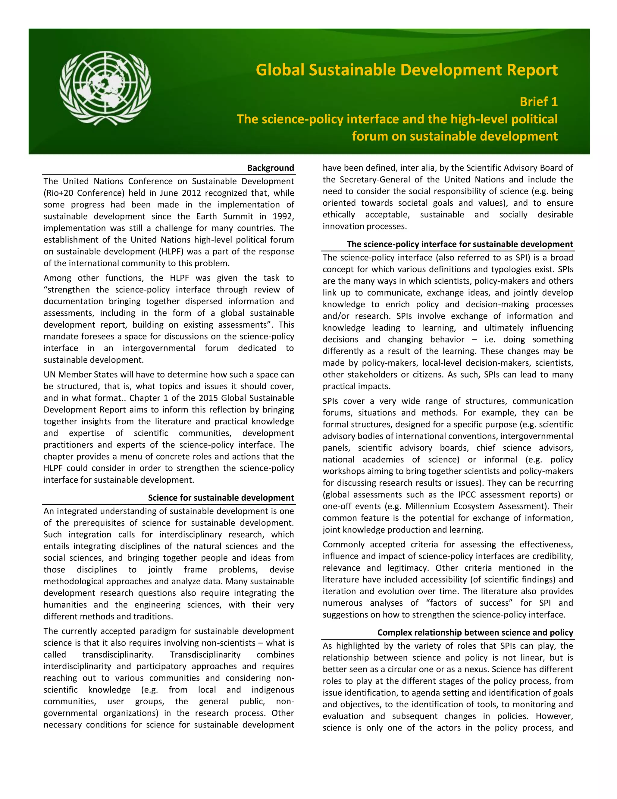 Global Sustainable Development Report
Brief 1
The science-policy interface and the high-level political
forum on sustainable development
Background
The United Nations Conference on Sustainable Development
(Rio+20 Conference) held in June 2012 recognized that, while
some progress had been made in the implementation of
sustainable development since the Earth Summit in 1992,
implementation was still a challenge for many countries. The
establishment of the United Nations high-level political forum
on sustainable development (HLPF) was a part of the response
of the international community to this problem.
Among other functions, the HLPF was given the task to
“strengthen the science-policy interface through review of
documentation bringing together dispersed information and
assessments, including in the form of a global sustainable
development report, building on existing assessments”. This
mandate foresees a space for discussions on the science-policy
interface in an intergovernmental forum dedicated to
sustainable development.
UN Member States will have to determine how such a space can
be structured, that is, what topics and issues it should cover,
and in what format.. Chapter 1 of the 2015 Global Sustainable
Development Report aims to inform this reflection by bringing
together insights from the literature and practical knowledge
and expertise of scientific communities, development
practitioners and experts of the science-policy interface. The
chapter provides a menu of concrete roles and actions that the
HLPF could consider in order to strengthen the science-policy
interface for sustainable development.
Science for sustainable development
An integrated understanding of sustainable development is one
of the prerequisites of science for sustainable development.
Such integration calls for interdisciplinary research, which
entails integrating disciplines of the natural sciences and the
social sciences, and bringing together people and ideas from
those disciplines to jointly frame problems, devise
methodological approaches and analyze data. Many sustainable
development research questions also require integrating the
humanities and the engineering sciences, with their very
different methods and traditions.
The currently accepted paradigm for sustainable development
science is that it also requires involving non-scientists – what is
called transdisciplinarity. Transdisciplinarity combines
interdisciplinarity and participatory approaches and requires
reaching out to various communities and considering non-
scientific knowledge (e.g. from local and indigenous
communities, user groups, the general public, non-
governmental organizations) in the research process. Other
necessary conditions for science for sustainable development
have been defined, inter alia, by the Scientific Advisory Board of
the Secretary-General of the United Nations and include the
need to consider the social responsibility of science (e.g. being
oriented towards societal goals and values), and to ensure
ethically acceptable, sustainable and socially desirable
innovation processes.
The science-policy interface for sustainable development
The science-policy interface (also referred to as SPI) is a broad
concept for which various definitions and typologies exist. SPIs
are the many ways in which scientists, policy-makers and others
link up to communicate, exchange ideas, and jointly develop
knowledge to enrich policy and decision-making processes
and/or research. SPIs involve exchange of information and
knowledge leading to learning, and ultimately influencing
decisions and changing behavior – i.e. doing something
differently as a result of the learning. These changes may be
made by policy-makers, local-level decision-makers, scientists,
other stakeholders or citizens. As such, SPIs can lead to many
practical impacts.
SPIs cover a very wide range of structures, communication
forums, situations and methods. For example, they can be
formal structures, designed for a specific purpose (e.g. scientific
advisory bodies of international conventions, intergovernmental
panels, scientific advisory boards, chief science advisors,
national academies of science) or informal (e.g. policy
workshops aiming to bring together scientists and policy-makers
for discussing research results or issues). They can be recurring
(global assessments such as the IPCC assessment reports) or
one-off events (e.g. Millennium Ecosystem Assessment). Their
common feature is the potential for exchange of information,
joint knowledge production and learning.
Commonly accepted criteria for assessing the effectiveness,
influence and impact of science-policy interfaces are credibility,
relevance and legitimacy. Other criteria mentioned in the
literature have included accessibility (of scientific findings) and
iteration and evolution over time. The literature also provides
numerous analyses of “factors of success” for SPI and
suggestions on how to strengthen the science-policy interface.
Complex relationship between science and policy
As highlighted by the variety of roles that SPIs can play, the
relationship between science and policy is not linear, but is
better seen as a circular one or as a nexus. Science has different
roles to play at the different stages of the policy process, from
issue identification, to agenda setting and identification of goals
and objectives, to the identification of tools, to monitoring and
evaluation and subsequent changes in policies. However,
science is only one of the actors in the policy process, and
 