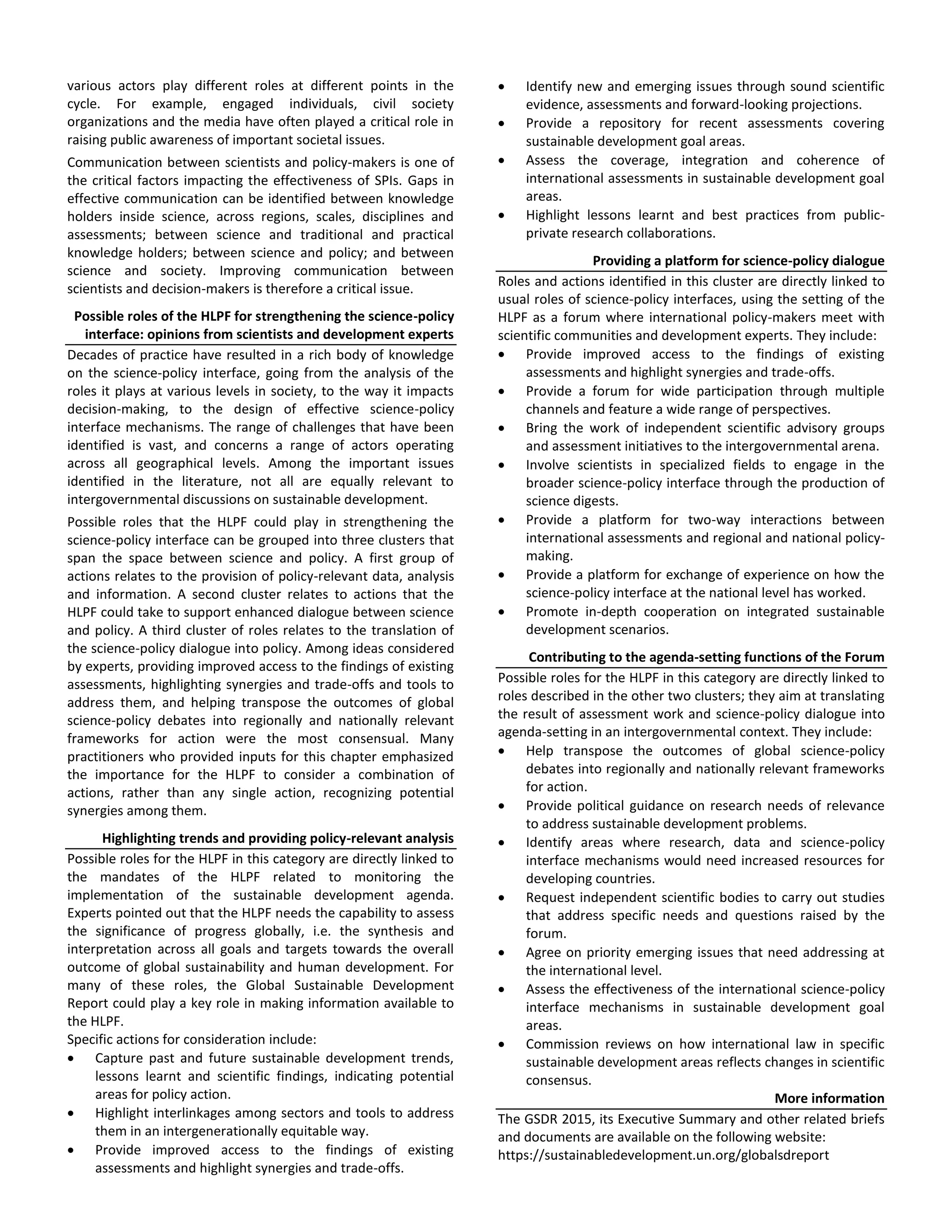 various actors play different roles at different points in the
cycle. For example, engaged individuals, civil society
organizations and the media have often played a critical role in
raising public awareness of important societal issues.
Communication between scientists and policy-makers is one of
the critical factors impacting the effectiveness of SPIs. Gaps in
effective communication can be identified between knowledge
holders inside science, across regions, scales, disciplines and
assessments; between science and traditional and practical
knowledge holders; between science and policy; and between
science and society. Improving communication between
scientists and decision-makers is therefore a critical issue.
Possible roles of the HLPF for strengthening the science-policy
interface: opinions from scientists and development experts
Decades of practice have resulted in a rich body of knowledge
on the science-policy interface, going from the analysis of the
roles it plays at various levels in society, to the way it impacts
decision-making, to the design of effective science-policy
interface mechanisms. The range of challenges that have been
identified is vast, and concerns a range of actors operating
across all geographical levels. Among the important issues
identified in the literature, not all are equally relevant to
intergovernmental discussions on sustainable development.
Possible roles that the HLPF could play in strengthening the
science-policy interface can be grouped into three clusters that
span the space between science and policy. A first group of
actions relates to the provision of policy-relevant data, analysis
and information. A second cluster relates to actions that the
HLPF could take to support enhanced dialogue between science
and policy. A third cluster of roles relates to the translation of
the science-policy dialogue into policy. Among ideas considered
by experts, providing improved access to the findings of existing
assessments, highlighting synergies and trade-offs and tools to
address them, and helping transpose the outcomes of global
science-policy debates into regionally and nationally relevant
frameworks for action were the most consensual. Many
practitioners who provided inputs for this chapter emphasized
the importance for the HLPF to consider a combination of
actions, rather than any single action, recognizing potential
synergies among them.
Highlighting trends and providing policy-relevant analysis
Possible roles for the HLPF in this category are directly linked to
the mandates of the HLPF related to monitoring the
implementation of the sustainable development agenda.
Experts pointed out that the HLPF needs the capability to assess
the significance of progress globally, i.e. the synthesis and
interpretation across all goals and targets towards the overall
outcome of global sustainability and human development. For
many of these roles, the Global Sustainable Development
Report could play a key role in making information available to
the HLPF.
Specific actions for consideration include:
Capture past and future sustainable development trends,
lessons learnt and scientific findings, indicating potential
areas for policy action.
Highlight interlinkages among sectors and tools to address
them in an intergenerationally equitable way.
Provide improved access to the findings of existing
assessments and highlight synergies and trade-offs.
Identify new and emerging issues through sound scientific
evidence, assessments and forward-looking projections.
Provide a repository for recent assessments covering
sustainable development goal areas.
Assess the coverage, integration and coherence of
international assessments in sustainable development goal
areas.
Highlight lessons learnt and best practices from public-
private research collaborations.
Providing a platform for science-policy dialogue
Roles and actions identified in this cluster are directly linked to
usual roles of science-policy interfaces, using the setting of the
HLPF as a forum where international policy-makers meet with
scientific communities and development experts. They include:
Provide improved access to the findings of existing
assessments and highlight synergies and trade-offs.
Provide a forum for wide participation through multiple
channels and feature a wide range of perspectives.
Bring the work of independent scientific advisory groups
and assessment initiatives to the intergovernmental arena.
Involve scientists in specialized fields to engage in the
broader science-policy interface through the production of
science digests.
Provide a platform for two-way interactions between
international assessments and regional and national policy-
making.
Provide a platform for exchange of experience on how the
science-policy interface at the national level has worked.
Promote in-depth cooperation on integrated sustainable
development scenarios.
Contributing to the agenda-setting functions of the Forum
Possible roles for the HLPF in this category are directly linked to
roles described in the other two clusters; they aim at translating
the result of assessment work and science-policy dialogue into
agenda-setting in an intergovernmental context. They include:
Help transpose the outcomes of global science-policy
debates into regionally and nationally relevant frameworks
for action.
Provide political guidance on research needs of relevance
to address sustainable development problems.
Identify areas where research, data and science-policy
interface mechanisms would need increased resources for
developing countries.
Request independent scientific bodies to carry out studies
that address specific needs and questions raised by the
forum.
Agree on priority emerging issues that need addressing at
the international level.
Assess the effectiveness of the international science-policy
interface mechanisms in sustainable development goal
areas.
Commission reviews on how international law in specific
sustainable development areas reflects changes in scientific
consensus.
More information
The GSDR 2015, its Executive Summary and other related briefs
and documents are available on the following website:
https://sustainabledevelopment.un.org/globalsdreport
 