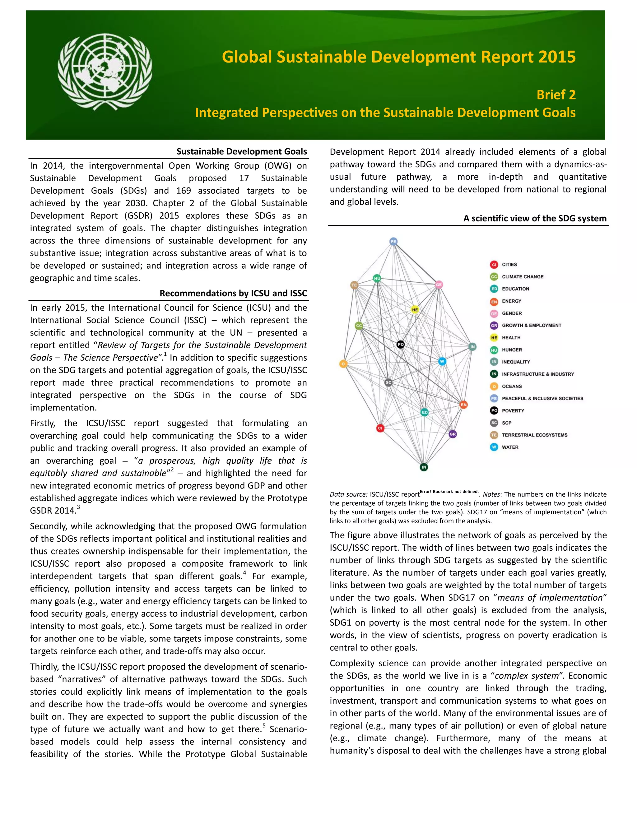 Global Sustainable Development Report 2015
Brief 2
Integrated Perspectives on the Sustainable Development Goals
Sustainable Development Goals
In 2014, the intergovernmental Open Working Group (OWG) on
Sustainable Development Goals proposed 17 Sustainable
Development Goals (SDGs) and 169 associated targets to be
achieved by the year 2030. Chapter 2 of the Global Sustainable
Development Report (GSDR) 2015 explores these SDGs as an
integrated system of goals. The chapter distinguishes integration
across the three dimensions of sustainable development for any
substantive issue; integration across substantive areas of what is to
be developed or sustained; and integration across a wide range of
geographic and time scales.
Recommendations by ICSU and ISSC
In early 2015, the International Council for Science (ICSU) and the
International Social Science Council (ISSC) – which represent the
scientific and technological community at the UN – presented a
report entitled “Review of Targets for the Sustainable Development
Goals – The Science Perspective”.1
In addition to specific suggestions
on the SDG targets and potential aggregation of goals, the ICSU/ISSC
report made three practical recommendations to promote an
integrated perspective on the SDGs in the course of SDG
implementation.
Firstly, the ICSU/ISSC report suggested that formulating an
overarching goal could help communicating the SDGs to a wider
public and tracking overall progress. It also provided an example of
an overarching goal – “a prosperous, high quality life that is
equitably shared and sustainable”2
– and highlighted the need for
new integrated economic metrics of progress beyond GDP and other
established aggregate indices which were reviewed by the Prototype
GSDR 2014.3
Secondly, while acknowledging that the proposed OWG formulation
of the SDGs reflects important political and institutional realities and
thus creates ownership indispensable for their implementation, the
ICSU/ISSC report also proposed a composite framework to link
interdependent targets that span different goals.4
For example,
efficiency, pollution intensity and access targets can be linked to
many goals (e.g., water and energy efficiency targets can be linked to
food security goals, energy access to industrial development, carbon
intensity to most goals, etc.). Some targets must be realized in order
for another one to be viable, some targets impose constraints, some
targets reinforce each other, and trade-offs may also occur.
Thirdly, the ICSU/ISSC report proposed the development of scenario-
based “narratives” of alternative pathways toward the SDGs. Such
stories could explicitly link means of implementation to the goals
and describe how the trade-offs would be overcome and synergies
built on. They are expected to support the public discussion of the
type of future we actually want and how to get there.5
Scenario-
based models could help assess the internal consistency and
feasibility of the stories. While the Prototype Global Sustainable
Development Report 2014 already included elements of a global
pathway toward the SDGs and compared them with a dynamics-as-
usual future pathway, a more in-depth and quantitative
understanding will need to be developed from national to regional
and global levels.
A scientific view of the SDG system
Data source: ISCU/ISSC report
Error! Bookmark not defined.
. Notes: The numbers on the links indicate
the percentage of targets linking the two goals (number of links between two goals divided
by the sum of targets under the two goals). SDG17 on “means of implementation” (which
links to all other goals) was excluded from the analysis.
The figure above illustrates the network of goals as perceived by the
ISCU/ISSC report. The width of lines between two goals indicates the
number of links through SDG targets as suggested by the scientific
literature. As the number of targets under each goal varies greatly,
links between two goals are weighted by the total number of targets
under the two goals. When SDG17 on “means of implementation”
(which is linked to all other goals) is excluded from the analysis,
SDG1 on poverty is the most central node for the system. In other
words, in the view of scientists, progress on poverty eradication is
central to other goals.
Complexity science can provide another integrated perspective on
the SDGs, as the world we live in is a “complex system”. Economic
opportunities in one country are linked through the trading,
investment, transport and communication systems to what goes on
in other parts of the world. Many of the environmental issues are of
regional (e.g., many types of air pollution) or even of global nature
(e.g., climate change). Furthermore, many of the means at
humanity’s disposal to deal with the challenges have a strong global
 