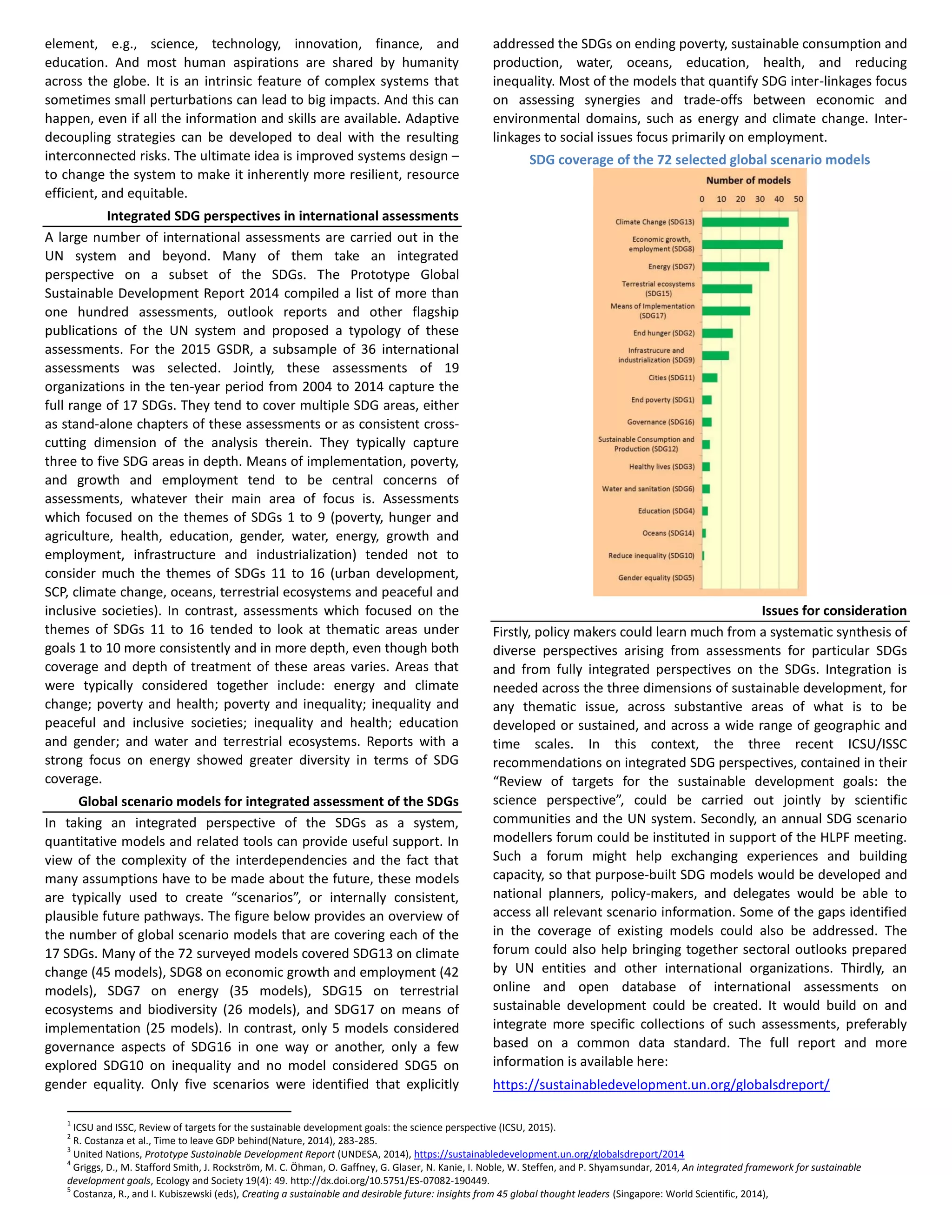 element, e.g., science, technology, innovation, finance, and
education. And most human aspirations are shared by humanity
across the globe. It is an intrinsic feature of complex systems that
sometimes small perturbations can lead to big impacts. And this can
happen, even if all the information and skills are available. Adaptive
decoupling strategies can be developed to deal with the resulting
interconnected risks. The ultimate idea is improved systems design –
to change the system to make it inherently more resilient, resource
efficient, and equitable.
Integrated SDG perspectives in international assessments
A large number of international assessments are carried out in the
UN system and beyond. Many of them take an integrated
perspective on a subset of the SDGs. The Prototype Global
Sustainable Development Report 2014 compiled a list of more than
one hundred assessments, outlook reports and other flagship
publications of the UN system and proposed a typology of these
assessments. For the 2015 GSDR, a subsample of 36 international
assessments was selected. Jointly, these assessments of 19
organizations in the ten-year period from 2004 to 2014 capture the
full range of 17 SDGs. They tend to cover multiple SDG areas, either
as stand-alone chapters of these assessments or as consistent cross-
cutting dimension of the analysis therein. They typically capture
three to five SDG areas in depth. Means of implementation, poverty,
and growth and employment tend to be central concerns of
assessments, whatever their main area of focus is. Assessments
which focused on the themes of SDGs 1 to 9 (poverty, hunger and
agriculture, health, education, gender, water, energy, growth and
employment, infrastructure and industrialization) tended not to
consider much the themes of SDGs 11 to 16 (urban development,
SCP, climate change, oceans, terrestrial ecosystems and peaceful and
inclusive societies). In contrast, assessments which focused on the
themes of SDGs 11 to 16 tended to look at thematic areas under
goals 1 to 10 more consistently and in more depth, even though both
coverage and depth of treatment of these areas varies. Areas that
were typically considered together include: energy and climate
change; poverty and health; poverty and inequality; inequality and
peaceful and inclusive societies; inequality and health; education
and gender; and water and terrestrial ecosystems. Reports with a
strong focus on energy showed greater diversity in terms of SDG
coverage.
Global scenario models for integrated assessment of the SDGs
In taking an integrated perspective of the SDGs as a system,
quantitative models and related tools can provide useful support. In
view of the complexity of the interdependencies and the fact that
many assumptions have to be made about the future, these models
are typically used to create “scenarios”, or internally consistent,
plausible future pathways. The figure below provides an overview of
the number of global scenario models that are covering each of the
17 SDGs. Many of the 72 surveyed models covered SDG13 on climate
change (45 models), SDG8 on economic growth and employment (42
models), SDG7 on energy (35 models), SDG15 on terrestrial
ecosystems and biodiversity (26 models), and SDG17 on means of
implementation (25 models). In contrast, only 5 models considered
governance aspects of SDG16 in one way or another, only a few
explored SDG10 on inequality and no model considered SDG5 on
gender equality. Only five scenarios were identified that explicitly
addressed the SDGs on ending poverty, sustainable consumption and
production, water, oceans, education, health, and reducing
inequality. Most of the models that quantify SDG inter-linkages focus
on assessing synergies and trade-offs between economic and
environmental domains, such as energy and climate change. Inter-
linkages to social issues focus primarily on employment.
SDG coverage of the 72 selected global scenario models
Issues for consideration
Firstly, policy makers could learn much from a systematic synthesis of
diverse perspectives arising from assessments for particular SDGs
and from fully integrated perspectives on the SDGs. Integration is
needed across the three dimensions of sustainable development, for
any thematic issue, across substantive areas of what is to be
developed or sustained, and across a wide range of geographic and
time scales. In this context, the three recent ICSU/ISSC
recommendations on integrated SDG perspectives, contained in their
“Review of targets for the sustainable development goals: the
science perspective”, could be carried out jointly by scientific
communities and the UN system. Secondly, an annual SDG scenario
modellers forum could be instituted in support of the HLPF meeting.
Such a forum might help exchanging experiences and building
capacity, so that purpose-built SDG models would be developed and
national planners, policy-makers, and delegates would be able to
access all relevant scenario information. Some of the gaps identified
in the coverage of existing models could also be addressed. The
forum could also help bringing together sectoral outlooks prepared
by UN entities and other international organizations. Thirdly, an
online and open database of international assessments on
sustainable development could be created. It would build on and
integrate more specific collections of such assessments, preferably
based on a common data standard. The full report and more
information is available here:
https://sustainabledevelopment.un.org/globalsdreport/
1
ICSU and ISSC, Review of targets for the sustainable development goals: the science perspective (ICSU, 2015).
2
R. Costanza et al., Time to leave GDP behind(Nature, 2014), 283-285.
3
United Nations, Prototype Sustainable Development Report (UNDESA, 2014), https://sustainabledevelopment.un.org/globalsdreport/2014
4
Griggs, D., M. Stafford Smith, J. Rockström, M. C. Öhman, O. Gaffney, G. Glaser, N. Kanie, I. Noble, W. Steffen, and P. Shyamsundar, 2014, An integrated framework for sustainable
development goals, Ecology and Society 19(4): 49. http://dx.doi.org/10.5751/ES-07082-190449.
5
Costanza, R., and I. Kubiszewski (eds), Creating a sustainable and desirable future: insights from 45 global thought leaders (Singapore: World Scientific, 2014),
 