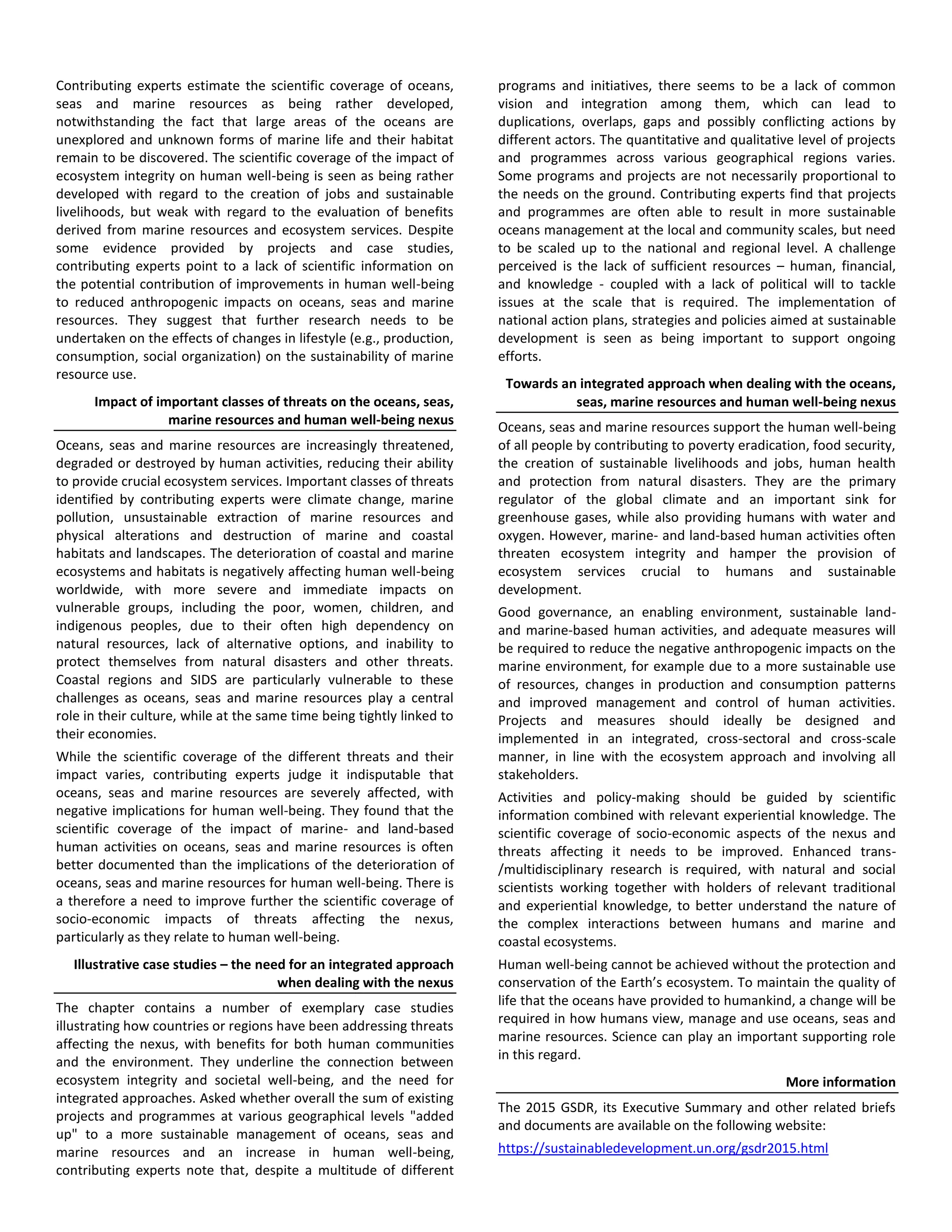 Contributing experts estimate the scientific coverage of oceans,
seas and marine resources as being rather developed,
notwithstanding the fact that large areas of the oceans are
unexplored and unknown forms of marine life and their habitat
remain to be discovered. The scientific coverage of the impact of
ecosystem integrity on human well-being is seen as being rather
developed with regard to the creation of jobs and sustainable
livelihoods, but weak with regard to the evaluation of benefits
derived from marine resources and ecosystem services. Despite
some evidence provided by projects and case studies,
contributing experts point to a lack of scientific information on
the potential contribution of improvements in human well-being
to reduced anthropogenic impacts on oceans, seas and marine
resources. They suggest that further research needs to be
undertaken on the effects of changes in lifestyle (e.g., production,
consumption, social organization) on the sustainability of marine
resource use.
Impact of important classes of threats on the oceans, seas,
marine resources and human well-being nexus
Oceans, seas and marine resources are increasingly threatened,
degraded or destroyed by human activities, reducing their ability
to provide crucial ecosystem services. Important classes of threats
identified by contributing experts were climate change, marine
pollution, unsustainable extraction of marine resources and
physical alterations and destruction of marine and coastal
habitats and landscapes. The deterioration of coastal and marine
ecosystems and habitats is negatively affecting human well-being
worldwide, with more severe and immediate impacts on
vulnerable groups, including the poor, women, children, and
indigenous peoples, due to their often high dependency on
natural resources, lack of alternative options, and inability to
protect themselves from natural disasters and other threats.
Coastal regions and SIDS are particularly vulnerable to these
challenges as oceans, seas and marine resources play a central
role in their culture, while at the same time being tightly linked to
their economies.
While the scientific coverage of the different threats and their
impact varies, contributing experts judge it indisputable that
oceans, seas and marine resources are severely affected, with
negative implications for human well-being. They found that the
scientific coverage of the impact of marine- and land-based
human activities on oceans, seas and marine resources is often
better documented than the implications of the deterioration of
oceans, seas and marine resources for human well-being. There is
a therefore a need to improve further the scientific coverage of
socio-economic impacts of threats affecting the nexus,
particularly as they relate to human well-being.
Illustrative case studies – the need for an integrated approach
when dealing with the nexus
The chapter contains a number of exemplary case studies
illustrating how countries or regions have been addressing threats
affecting the nexus, with benefits for both human communities
and the environment. They underline the connection between
ecosystem integrity and societal well-being, and the need for
integrated approaches. Asked whether overall the sum of existing
projects and programmes at various geographical levels "added
up" to a more sustainable management of oceans, seas and
marine resources and an increase in human well-being,
contributing experts note that, despite a multitude of different
programs and initiatives, there seems to be a lack of common
vision and integration among them, which can lead to
duplications, overlaps, gaps and possibly conflicting actions by
different actors. The quantitative and qualitative level of projects
and programmes across various geographical regions varies.
Some programs and projects are not necessarily proportional to
the needs on the ground. Contributing experts find that projects
and programmes are often able to result in more sustainable
oceans management at the local and community scales, but need
to be scaled up to the national and regional level. A challenge
perceived is the lack of sufficient resources – human, financial,
and knowledge - coupled with a lack of political will to tackle
issues at the scale that is required. The implementation of
national action plans, strategies and policies aimed at sustainable
development is seen as being important to support ongoing
efforts.
Towards an integrated approach when dealing with the oceans,
seas, marine resources and human well-being nexus
Oceans, seas and marine resources support the human well-being
of all people by contributing to poverty eradication, food security,
the creation of sustainable livelihoods and jobs, human health
and protection from natural disasters. They are the primary
regulator of the global climate and an important sink for
greenhouse gases, while also providing humans with water and
oxygen. However, marine- and land-based human activities often
threaten ecosystem integrity and hamper the provision of
ecosystem services crucial to humans and sustainable
development.
Good governance, an enabling environment, sustainable land-
and marine-based human activities, and adequate measures will
be required to reduce the negative anthropogenic impacts on the
marine environment, for example due to a more sustainable use
of resources, changes in production and consumption patterns
and improved management and control of human activities.
Projects and measures should ideally be designed and
implemented in an integrated, cross-sectoral and cross-scale
manner, in line with the ecosystem approach and involving all
stakeholders.
Activities and policy-making should be guided by scientific
information combined with relevant experiential knowledge. The
scientific coverage of socio-economic aspects of the nexus and
threats affecting it needs to be improved. Enhanced trans-
/multidisciplinary research is required, with natural and social
scientists working together with holders of relevant traditional
and experiential knowledge, to better understand the nature of
the complex interactions between humans and marine and
coastal ecosystems.
Human well-being cannot be achieved without the protection and
conservation of the Earth’s ecosystem. To maintain the quality of
life that the oceans have provided to humankind, a change will be
required in how humans view, manage and use oceans, seas and
marine resources. Science can play an important supporting role
in this regard.
More information
The 2015 GSDR, its Executive Summary and other related briefs
and documents are available on the following website:
https://sustainabledevelopment.un.org/gsdr2015.html
 