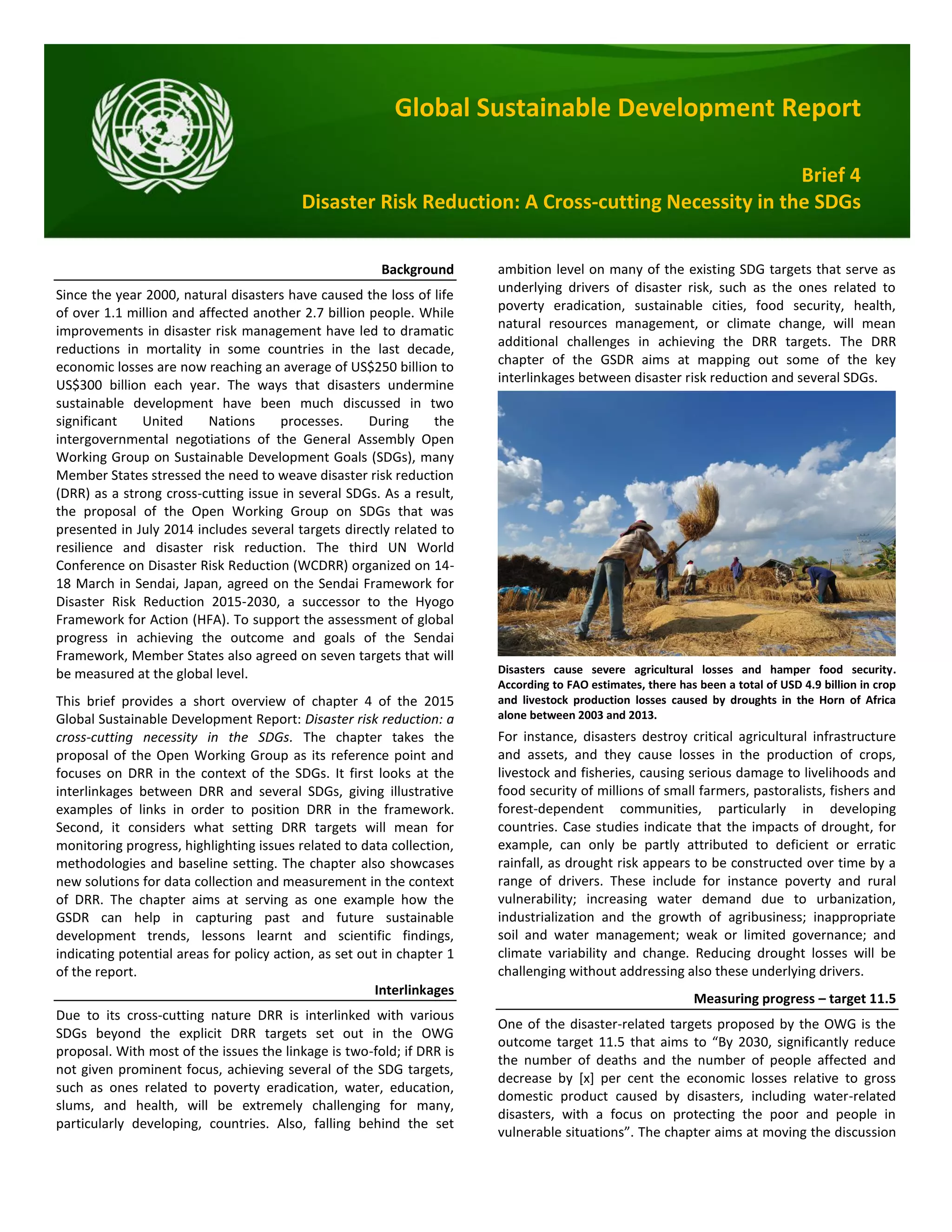 Global Sustainable Development Report
Brief 4
Disaster Risk Reduction: A Cross-cutting Necessity in the SDGs
Background
Since the year 2000, natural disasters have caused the loss of life
of over 1.1 million and affected another 2.7 billion people. While
improvements in disaster risk management have led to dramatic
reductions in mortality in some countries in the last decade,
economic losses are now reaching an average of US$250 billion to
US$300 billion each year. The ways that disasters undermine
sustainable development have been much discussed in two
significant United Nations processes. During the
intergovernmental negotiations of the General Assembly Open
Working Group on Sustainable Development Goals (SDGs), many
Member States stressed the need to weave disaster risk reduction
(DRR) as a strong cross-cutting issue in several SDGs. As a result,
the proposal of the Open Working Group on SDGs that was
presented in July 2014 includes several targets directly related to
resilience and disaster risk reduction. The third UN World
Conference on Disaster Risk Reduction (WCDRR) organized on 14-
18 March in Sendai, Japan, agreed on the Sendai Framework for
Disaster Risk Reduction 2015-2030, a successor to the Hyogo
Framework for Action (HFA). To support the assessment of global
progress in achieving the outcome and goals of the Sendai
Framework, Member States also agreed on seven targets that will
be measured at the global level.
This brief provides a short overview of chapter 4 of the 2015
Global Sustainable Development Report: Disaster risk reduction: a
cross-cutting necessity in the SDGs. The chapter takes the
proposal of the Open Working Group as its reference point and
focuses on DRR in the context of the SDGs. It first looks at the
interlinkages between DRR and several SDGs, giving illustrative
examples of links in order to position DRR in the framework.
Second, it considers what setting DRR targets will mean for
monitoring progress, highlighting issues related to data collection,
methodologies and baseline setting. The chapter also showcases
new solutions for data collection and measurement in the context
of DRR. The chapter aims at serving as one example how the
GSDR can help in capturing past and future sustainable
development trends, lessons learnt and scientific findings,
indicating potential areas for policy action, as set out in chapter 1
of the report.
Interlinkages
Due to its cross-cutting nature DRR is interlinked with various
SDGs beyond the explicit DRR targets set out in the OWG
proposal. With most of the issues the linkage is two-fold; if DRR is
not given prominent focus, achieving several of the SDG targets,
such as ones related to poverty eradication, water, education,
slums, and health, will be extremely challenging for many,
particularly developing, countries. Also, falling behind the set
ambition level on many of the existing SDG targets that serve as
underlying drivers of disaster risk, such as the ones related to
poverty eradication, sustainable cities, food security, health,
natural resources management, or climate change, will mean
additional challenges in achieving the DRR targets. The DRR
chapter of the GSDR aims at mapping out some of the key
interlinkages between disaster risk reduction and several SDGs.
Disasters cause severe agricultural losses and hamper food security.
According to FAO estimates, there has been a total of USD 4.9 billion in crop
and livestock production losses caused by droughts in the Horn of Africa
alone between 2003 and 2013.
For instance, disasters destroy critical agricultural infrastructure
and assets, and they cause losses in the production of crops,
livestock and fisheries, causing serious damage to livelihoods and
food security of millions of small farmers, pastoralists, fishers and
forest-dependent communities, particularly in developing
countries. Case studies indicate that the impacts of drought, for
example, can only be partly attributed to deficient or erratic
rainfall, as drought risk appears to be constructed over time by a
range of drivers. These include for instance poverty and rural
vulnerability; increasing water demand due to urbanization,
industrialization and the growth of agribusiness; inappropriate
soil and water management; weak or limited governance; and
climate variability and change. Reducing drought losses will be
challenging without addressing also these underlying drivers.
Measuring progress – target 11.5
One of the disaster-related targets proposed by the OWG is the
outcome target 11.5 that aims to “By 2030, significantly reduce
the number of deaths and the number of people affected and
decrease by [x] per cent the economic losses relative to gross
domestic product caused by disasters, including water-related
disasters, with a focus on protecting the poor and people in
vulnerable situations”. The chapter aims at moving the discussion
 